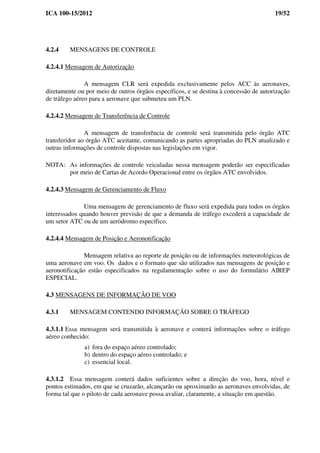 ICA 100-15/2012 19/52
4.2.4 MENSAGENS DE CONTROLE
4.2.4.1 Mensagem de Autorização
A mensagem CLR será expedida exclusivamente pelos ACC às aeronaves,
diretamente ou por meio de outros órgãos específicos, e se destina à concessão de autorização
de tráfego aéreo para a aeronave que submeteu um PLN.
4.2.4.2 Mensagem de Transferência de Controle
A mensagem de transferência de controle será transmitida pelo órgão ATC
transferidor ao órgão ATC aceitante, comunicando as partes apropriadas do PLN atualizado e
outras informações de controle dispostas nas legislações em vigor.
NOTA: As informações de controle veiculadas nessa mensagem poderão ser especificadas
por meio de Cartas de Acordo Operacional entre os órgãos ATC envolvidos.
4.2.4.3 Mensagem de Gerenciamento de Fluxo
Uma mensagem de gerenciamento de fluxo será expedida para todos os órgãos
interessados quando houver previsão de que a demanda de tráfego excederá a capacidade de
um setor ATC ou de um aeródromo específico.
4.2.4.4 Mensagem de Posição e Aeronotificação
Mensagem relativa ao reporte de posição ou de informações meteorológicas de
uma aeronave em voo. Os dados e o formato que são utilizados nas mensagens de posição e
aeronotificação estão especificados na regulamentação sobre o uso do formulário AIREP
ESPECIAL.
4.3 MENSAGENS DE INFORMAÇÃO DE VOO
4.3.1 MENSAGEM CONTENDO INFORMAÇÃO SOBRE O TRÁFEGO
4.3.1.1 Essa mensagem será transmitida à aeronave e conterá informações sobre o tráfego
aéreo conhecido:
a) fora do espaço aéreo controlado;
b) dentro do espaço aéreo controlado; e
c) essencial local.
4.3.1.2 Essa mensagem conterá dados suficientes sobre a direção do voo, hora, nível e
pontos estimados, em que se cruzarão, alcançarão ou aproximarão as aeronaves envolvidas, de
forma tal que o piloto de cada aeronave possa avaliar, claramente, a situação em questão.
 