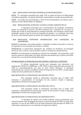 20/52 ICA 100-15/2012
4.3.2 MENSAGEM CONTENDO INFORMAÇÃO METEOROLÓGICA
4.3.2.1 É a mensagem transmitida pelo órgão ATS ao órgão do Serviço de Meteorologia
Aeronáutica apropriado, veiculando informações meteorológicas extraídas de aeronotificação.
4.3.2.2 Ao receber uma aeronotificação, o ACC deverá reencaminhá-la, sem demora, para o
respectivo Centro Meteorológico de Vigilância.
4.3.3 MENSAGEM RELACIONADA ÀS INSTALAÇÕES AERONÁUTICAS
A mensagem relacionada com o funcionamento das instalações aeronáuticas
poderá ser transmitida à aeronave cujo PLN demonstre que a realização do voo possa ser
afetada pelo estado de funcionamento da instalação pertinente. Tal mensagem conterá dados
apropriados quanto ao tipo do serviço da instalação em questão e, se a instalação estiver fora
de serviço, uma indicação quanto ao retorno das condições normais de funcionamento.
4.3.4 MENSAGEM CONTENDO INFORMAÇÕES DAS CONDIÇÕES DE
AERÓDROMO
4.3.4.1 Esta mensagem será emitida quando o controlador considerar necessário ao interesse
da segurança do voo ou quando uma aeronave o solicitar.
4.3.4.2 Quando se proporcionar informações das condições de aeródromo, tal mensagem
deverá ser clara e concisa, a fim de facilitar ao piloto a avaliação da situação descrita.
4.3.4.3 Se essa informação for prestada por iniciativa do controlador, será transmitida a cada
uma das aeronaves interessadas com tempo suficiente para permitir que os pilotos envolvidos
possam fazer o uso devido da referida informação.
4.4 MENSAGENS AUTOMATIZADAS DE PARTIDA, CHEGADA E TRÂNSITO
O sistema automatizado enviará uma mensagem cuja transmissão será
realizada pela AFTN e/ou AMHS para o APP, TWR ou órgão responsável pela prestação do
AFIS ou, extraordinariamente, por meio de outro circuito alternativo. A mensagem
automatizada tem o formato semelhante à Ficha de Progressão de Voo (FPV), contudo alguns
campos da mesma poderão não ser utilizados.
4.4.1 MENSAGEM AUTOMATIZADA DE PARTIDA (FPVD)
Esta mensagem contém as informações necessárias para os órgãos ATS
realizarem os procedimentos de decolagem de uma aeronave visando à segurança,
regularidade e eficiência da navegação aérea.
4.4.2 MENSAGEM AUTOMATIZADA DE CHEGADA (FPVA)
Esta mensagem contém as informações necessárias para os órgãos ATS
realizarem os procedimentos de aproximação e pouso de uma aeronave visando à segurança,
regularidade e eficiência da navegação aérea.
4.4.3 MENSAGEM AUTOMATIZADA DE TRÂNSITO (FPVT)
A mensagem de trânsito será enviada mediante sistema automatizado, pelo
menos 20 minutos antes da chegada da aeronave ao ponto de entrada da TMA (ou outro ponto
específico, no caso de uma TWR ou de um órgão responsável pela prestação do AFIS) a ser
sobrevoada, somente para os voos realizados no espaço aéreo inferior.
 