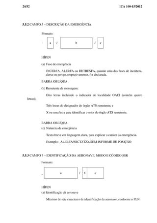 24/52 ICA 100-15/2012
5.5.2 CAMPO 5 – DESCRIÇÃO DA EMERGÊNCIA
Formato:
- a / b / c
HÍFEN
(a) Fase de emergência
INCERFA, ALERFA ou DETRESFA, quando uma das fases de incerteza,
alerta ou perigo, respectivamente, for declarada.
BARRA OBLÍQUA
(b) Remetente da mensagem:
Oito letras incluindo o indicador de localidade OACI (contém quatro
letras);
Três letras do designador do órgão ATS remetente; e
X ou uma letra para identificar o setor do órgão ATS remetente.
BARRA OBLÍQUA
(c) Natureza da emergência
Texto breve em linguagem clara, para explicar o caráter da emergência.
Exemplo: -ALERFA/SBCTZTZX/SEM INFORME DE POSIÇÃO
5.5.3 CAMPO 7 – IDENTIFICAÇÃO DA AERONAVE, MODO E CÓDIGO SSR
Formato:
_ a / b c
HÍFEN
(a) Identificação da aeronave
Máximo de sete caracteres de identificação da aeronave, conforme o PLN.
 