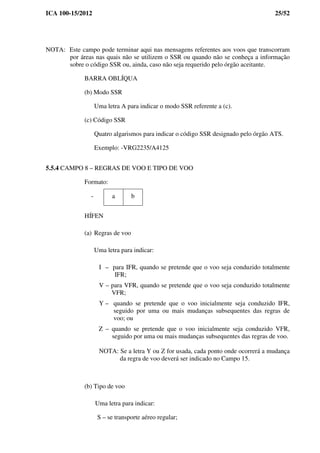 ICA 100-15/2012 25/52
NOTA: Este campo pode terminar aqui nas mensagens referentes aos voos que transcorram
por áreas nas quais não se utilizem o SSR ou quando não se conheça a informação
sobre o código SSR ou, ainda, caso não seja requerido pelo órgão aceitante.
BARRA OBLÍQUA
(b) Modo SSR
Uma letra A para indicar o modo SSR referente a (c).
(c) Código SSR
Quatro algarismos para indicar o código SSR designado pelo órgão ATS.
Exemplo: -VRG2235/A4125
5.5.4 CAMPO 8 – REGRAS DE VOO E TIPO DE VOO
Formato:
- a b
HÍFEN
(a) Regras de voo
Uma letra para indicar:
I – para IFR, quando se pretende que o voo seja conduzido totalmente
IFR;
V – para VFR, quando se pretende que o voo seja conduzido totalmente
VFR;
Y – quando se pretende que o voo inicialmente seja conduzido IFR,
seguido por uma ou mais mudanças subsequentes das regras de
voo; ou
Z – quando se pretende que o voo inicialmente seja conduzido VFR,
seguido por uma ou mais mudanças subsequentes das regras de voo.
NOTA: Se a letra Y ou Z for usada, cada ponto onde ocorrerá a mudança
da regra de voo deverá ser indicado no Campo 15.
(b) Tipo de voo
Uma letra para indicar:
S – se transporte aéreo regular;
 