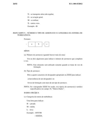 26/52 ICA 100-15/2012
N – se transporte aéreo não regular;
G – se aviação geral;
M – se militar;
X – outros voos.
Exemplo: -IS
5.5.5 CAMPO 9 – NÚMERO E TIPO DE AERONAVE E CATEGORIA DA ESTEIRA DE
TURBULÊNCIA
Formato:
- a b / c
HÍFEN
(a) Número de aeronaves (quando houver mais de uma)
Um ou dois algarismos para indicar o número de aeronaves que compõem
o voo.
NOTA: Este elemento será utilizado somente quando se tratar de voo de
formação.
(b) Tipo de aeronave:
Dois a quatro caracteres do designador apropriado ou ZZZZ para indicar:
a)inexistência de um designador; ou
b)voo de formação com mais de um tipo de aeronave.
NOTA: Se o designador ZZZZ for usado, o(s) tipo(s) de aeronave(s) será(ão)
especificado(s) no campo 18, “Outros Dados”.
BARRA OBLÍQUA
(c) Categoria de esteira de turbulência
Uma letra para indicar:
H – pesada
M – média
L – leve
Exemplo: - B707/M
- 3ZZZZ/L
 