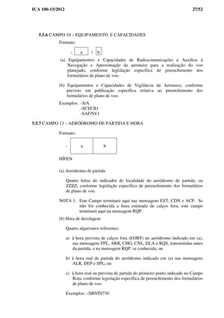 ICA 100-15/2012 27/52
5.5.6 CAMPO 10 – EQUIPAMENTO E CAPACIDADES
Formato:
- a / b
(a) Equipamentos e Capacidades de Radiocomunicações e Auxílios à
Navegação e Aproximação da aeronave para a realização do voo
planejado, conforme legislação específica de preenchimento dos
formulários de plano de voo.
(b) Equipamentos e Capacidades de Vigilância da Aeronave, conforme
previsto em publicação específica relativa ao preenchimento dos
formulários de plano de voo.
Exemplos: -S/A
-SCI/CB1
-SAF/SV1
5.5.7 CAMPO 13 – AERÓDROMO DE PARTIDA E HORA
Formato:
- a b
HÍFEN
(a) Aeródromo de partida
Quatro letras do indicador de localidade do aeródromo de partida; ou
ZZZZ, conforme legislação específica de preenchimento dos formulários
de plano de voo.
NOTA 1: Este Campo terminará aqui nas mensagens EST, CDN e ACP. Se
não for conhecida a hora estimada de calços fora, este campo
terminará aqui na mensagem RQP.
(b) Hora de decolagem
Quatro algarismos referentes:
a) à hora prevista de calços fora (EOBT) no aeródromo indicado em (a),
nas mensagens FPL, ARR, CHG, CNL, DLA e RQS, transmitidas antes
da partida, e na mensagem RQP, se conhecida; ou
b) à hora real de partida do aeródromo indicado em (a) nas mensagens
ALR, DEP e SPL; ou
c) à hora real ou prevista de partida do primeiro ponto indicado no Campo
Rota, conforme legislação específica de preenchimento dos formulários
de plano de voo.
Exemplos: –SBNT0730
 