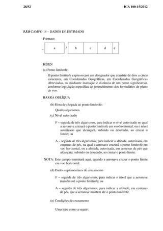 28/52 ICA 100-15/2012
5.5.8 CAMPO 14 – DADOS DE ESTIMADO
Formato:
_ a / b c d e
HÍFEN
(a) Ponto limítrofe
O ponto limítrofe expresso por um designador que consiste de dois a cinco
caracteres, em Coordenadas Geográficas, em Coordenadas Geográficas
Abreviadas, ou mediante marcação e distância de um ponto significativo,
conforme legislação específica de preenchimento dos formulários de plano
de voo.
BARRA OBLÍQUA
(b) Hora de chegada ao ponto limítrofe:
Quatro algarismos
(c) Nível autorizado
F – seguida de três algarismos, para indicar o nível autorizado no qual
a aeronave cruzará o ponto limítrofe em voo horizontal, ou o nível
autorizado que alcançará, subindo ou descendo, ao cruzar o
limite; ou
A – seguida de três algarismos, para indicar a altitude, autorizada, em
centenas de pés, na qual a aeronave cruzará o ponto limítrofe em
voo horizontal, ou a altitude, autorizada, em centenas de pés que
alcançará, subindo ou descendo, ao cruzar o ponto limite.
NOTA: Este campo terminará aqui, quando a aeronave cruzar o ponto limite
em voo horizontal.
(d) Dados suplementares de cruzamento
F – seguida de três algarismos, para indicar o nível que a aeronave
mantém até o ponto limítrofe; ou
A – seguida de três algarismos, para indicar a altitude, em centenas
de pés, que a aeronave mantém até o ponto limítrofe.
(e) Condições de cruzamento
Uma letra como a seguir:
 