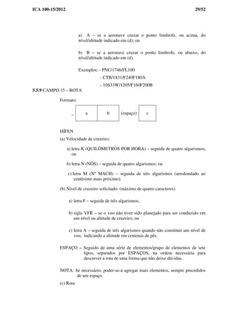 ICA 100-15/2012 29/52
a) A – se a aeronave cruzar o ponto limítrofe, ou acima, do
nível/altitude indicado em (d); ou
b) B – se a aeronave cruzar o ponto limítrofe, ou abaixo, do
nível/altitude indicado em (d).
Exemplos: - PNC/1746/FL100
- CTB/1831/F240F180A
- 10S33W/1205/F160F200B
5.5.9 CAMPO 15 – ROTA
Formato:
_ a b (espaço) c
HÍFEN
(a) Velocidade de cruzeiro:
a) letra K (QUILÔMETROS POR HORA) – seguida de quatro algarismos;
ou
b) letra N (NÓS) – seguida de quatro algarismos; ou
c) letra M (Nº MACH) – seguida de três algarismos (arredondado ao
centésimo mais próximo).
(b) Nível de cruzeiro solicitado: (máximo de quatro caracteres)
a) letra F – seguida de três algarismos;
b) sigla VFR – se o voo não tiver sido planejado para ser conduzido em
um nível ou altitude de cruzeiro; ou
c) letra A – seguida de três algarismos quando não constituir um nível de
voo, indicando a altitude em centenas de pés.
ESPAÇO – Seguido de uma série de elementos/grupo de elementos de sete
tipos, separados por ESPAÇOS, na ordem necessária para
descrever a rota de uma forma que não deixe dúvidas.
NOTA: Se necessário, poder-se-á agregar mais elementos, sempre precedidos
de um espaço.
(c) Rota
 