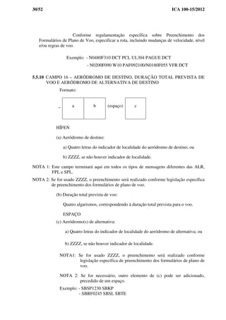 30/52 ICA 100-15/2012
Conforme regulamentação específica sobre Preenchimento dos
Formulários de Plano de Voo, especificar a rota, incluindo mudanças de velocidade, nível
e/ou regras de voo.
Exemplo: - N0480F310 DCT PCL UL304 PAGUE DCT
- N0200F090 W10 PAF092100/N0180F055 VFR DCT
5.5.10 CAMPO 16 – AERÓDROMO DE DESTINO, DURAÇÃO TOTAL PREVISTA DE
VOO E AERÓDROMO DE ALTERNATIVA DE DESTINO
Formato:
HÍFEN
(a) Aeródromo de destino:
a) Quatro letras do indicador de localidade do aeródromo de destino; ou
b) ZZZZ, se não houver indicador de localidade.
NOTA 1: Este campo terminará aqui em todos os tipos de mensagens diferentes das ALR,
FPL e SPL.
NOTA 2: Se for usado ZZZZ, o preenchimento será realizado conforme legislação específica
de preenchimento dos formulários de plano de voo.
(b) Duração total prevista de voo:
Quatro algarismos, correspondendo à duração total prevista para o voo.
ESPAÇO
(c) Aeródromo(s) de alternativa:
a) Quatro letras do indicador de localidade do aeródromo de alternativa; ou
b) ZZZZ, se não houver indicador de localidade.
NOTA1: Se for usado ZZZZ, o preenchimento será realizado conforme
legislação específica de preenchimento dos formulários de plano de
voo.
NOTA 2: Se for necessário, outro elemento de (c) pode ser adicionado,
precedido de um espaço.
Exemplo: - SBSP1230 SBKP
- SBRF0245 SBSL SBTE
_ a b (espaço) c
 