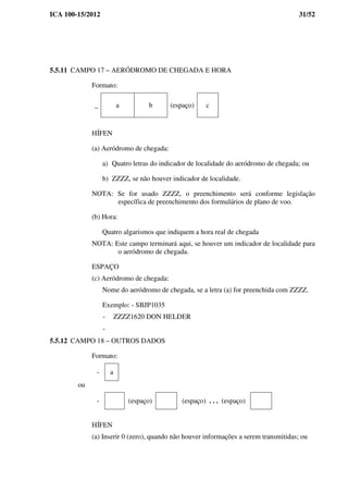 ICA 100-15/2012 31/52
5.5.11 CAMPO 17 – AERÓDROMO DE CHEGADA E HORA
Formato:
_ a b (espaço) c
HÍFEN
(a) Aeródromo de chegada:
a) Quatro letras do indicador de localidade do aeródromo de chegada; ou
b) ZZZZ, se não houver indicador de localidade.
NOTA: Se for usado ZZZZ, o preenchimento será conforme legislação
específica de preenchimento dos formulários de plano de voo.
(b) Hora:
Quatro algarismos que indiquem a hora real de chegada
NOTA: Este campo terminará aqui, se houver um indicador de localidade para
o aeródromo de chegada.
ESPAÇO
(c) Aeródromo de chegada:
Nome do aeródromo de chegada, se a letra (a) for preenchida com ZZZZ.
Exemplo: - SBJP1035
- ZZZZ1620 DON HELDER
-
5.5.12 CAMPO 18 – OUTROS DADOS
Formato:
- a
ou
- (espaço) (espaço) . . . (espaço)
HÍFEN
(a) Inserir 0 (zero), quando não houver informações a serem transmitidas; ou
 