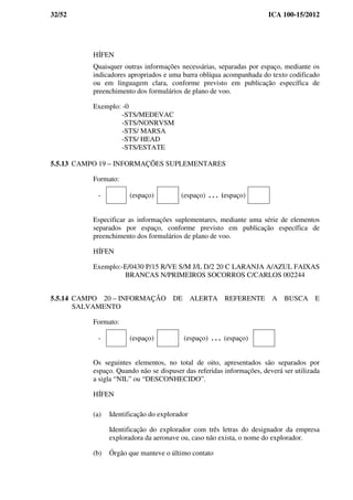 32/52 ICA 100-15/2012
HÍFEN
Quaisquer outras informações necessárias, separadas por espaço, mediante os
indicadores apropriados e uma barra oblíqua acompanhada do texto codificado
ou em linguagem clara, conforme previsto em publicação específica de
preenchimento dos formulários de plano de voo.
Exemplo: -0
-STS/MEDEVAC
-STS/NONRVSM
-STS/ MARSA
-STS/ HEAD
-STS/ESTATE
5.5.13 CAMPO 19 – INFORMAÇÕES SUPLEMENTARES
Formato:
- (espaço) (espaço) . . . (espaço)
Especificar as informações suplementares, mediante uma série de elementos
separados por espaço, conforme previsto em publicação específica de
preenchimento dos formulários de plano de voo.
HÍFEN
Exemplo:-E/0430 P/15 R/VE S/M J/L D/2 20 C LARANJA A/AZUL FAIXAS
BRANCAS N/PRIMEIROS SOCORROS C/CARLOS 002244
5.5.14 CAMPO 20 – INFORMAÇÃO DE ALERTA REFERENTE A BUSCA E
SALVAMENTO
Formato:
- (espaço) (espaço) . . . (espaço)
Os seguintes elementos, no total de oito, apresentados são separados por
espaço. Quando não se dispuser das referidas informações, deverá ser utilizada
a sigla “NIL” ou “DESCONHECIDO”.
HÍFEN
(a) Identificação do explorador
Identificação do explorador com três letras do designador da empresa
exploradora da aeronave ou, caso não exista, o nome do explorador.
(b) Órgão que manteve o último contato
 