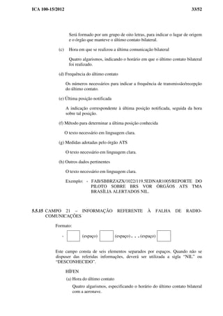 ICA 100-15/2012 33/52
Será formado por um grupo de oito letras, para indicar o lugar de origem
e o órgão que manteve o último contato bilateral.
(c) Hora em que se realizou a última comunicação bilateral
Quatro algarismos, indicando o horário em que o último contato bilateral
foi realizado.
(d) Frequência do último contato
Os números necessários para indicar a frequência de transmissão/recepção
do último contato.
(e) Última posição notificada
A indicação correspondente à última posição notificada, seguida da hora
sobre tal posição.
(f) Método para determinar a última posição conhecida
O texto necessário em linguagem clara.
(g) Medidas adotadas pelo órgão ATS
O texto necessário em linguagem clara.
(h) Outros dados pertinentes
O texto necessário em linguagem clara.
Exemplo: - FAB/SBBRZAZX/1022/119.5EDNAR1005/REPORTE DO
PILOTO SOBRE BRS VOR ÓRGÃOS ATS TMA
BRASÍLIA ALERTADOS NIL.
5.5.15 CAMPO 21 – INFORMAÇÃO REFERENTE À FALHA DE RADIO-
COMUNICAÇÕES
Formato:
- (espaço) (espaço) . . . (espaço)
Este campo consta de seis elementos separados por espaços. Quando não se
dispuser das referidas informações, deverá ser utilizada a sigla “NIL” ou
“DESCONHECIDO”.
HÍFEN
(a) Hora do último contato
Quatro algarismos, especificando o horário do último contato bilateral
com a aeronave.
 
