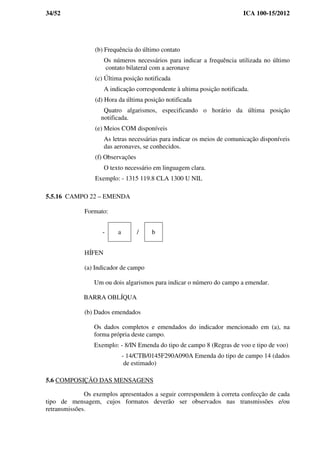 34/52 ICA 100-15/2012
(b) Frequência do último contato
Os números necessários para indicar a frequência utilizada no último
contato bilateral com a aeronave
(c) Última posição notificada
A indicação correspondente à ultima posição notificada.
(d) Hora da última posição notificada
Quatro algarismos, especificando o horário da última posição
notificada.
(e) Meios COM disponíveis
As letras necessárias para indicar os meios de comunicação disponíveis
das aeronaves, se conhecidos.
(f) Observações
O texto necessário em linguagem clara.
Exemplo: - 1315 119.8 CLA 1300 U NIL
5.5.16 CAMPO 22 – EMENDA
Formato:
- a / b
HÍFEN
(a) Indicador de campo
Um ou dois algarismos para indicar o número do campo a emendar.
BARRA OBLÍQUA
(b) Dados emendados
Os dados completos e emendados do indicador mencionado em (a), na
forma própria deste campo.
Exemplo: - 8/IN Emenda do tipo de campo 8 (Regras de voo e tipo de voo)
- 14/CTB/0145F290A090A Emenda do tipo de campo 14 (dados
de estimado)
5.6 COMPOSIÇÃO DAS MENSAGENS
Os exemplos apresentados a seguir correspondem à correta confecção de cada
tipo de mensagem, cujos formatos deverão ser observados nas transmissões e/ou
retransmissões.
 