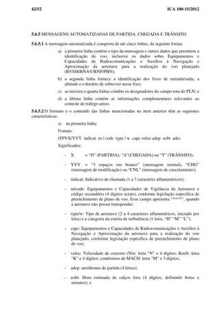 42/52 ICA 100-15/2012
5.6.5 MENSAGENS AUTOMATIZADAS DE PARTIDA, CHEGADA E TRÂNSITO
5.6.5.1 A mensagem automatizada é composta de até cinco linhas, da seguinte forma:
a) a primeira linha contém o tipo da mensagem e outros dados que permitem a
identificação do voo, inclusive os dados sobre Equipamentos e
Capacidades de Radiocomunicações e Auxílios à Navegação e
Aproximação da aeronave para a realização do voo planejado
(RVSM/RNAV/RNP/PBN);
b) a segunda linha fornece a identificação dos fixos de entrada/saída, a
altitude e o horário de sobrevoo nesse fixo;
c) as terceira e quarta linhas contêm os designadores do campo rota do PLN; e
d) a última linha contém as informações complementares relevantes ao
controle de tráfego aéreo.
5.6.5.2 O formato e o conteúdo das linhas mencionadas no item anterior têm as seguintes
características:
a) na primeira linha:
Fomato:
(FPVX/YYY indicat m / code type / w capc veloc adep eobt ades
Significados:
- X = “D” (PARTIDA); “A”(CHEGADA) ou “T” (TRÂNSITO);
- YYY = “3 espaços em branco” (mensagem normal), “CHG”
(mensagem de modificação) ou “CNL” (mensagem de cancelamento);
- indicat: Indicativo de chamada (1 a 7 caracteres alfanuméricos);
- m/code: Equipamentos e Capacidades de Vigilância da Aeronave e
código secundário (4 dígitos octais), conforme legislação específica de
preenchimento de plano de voo. Esse campo apresenta “****”, quando
a aeronave não possui transponder;
- type/w: Tipo de aeronave (2 a 4 caracteres alfanuméricos, iniciado por
letra) e a categoria da esteira de turbulência (1 letra, “H” “M” “L”);
- capc: Equipamentos e Capacidades de Radiocomunicações e Auxílios à
Navegação e Aproximação da aeronave para a realização do voo
planejado, conforme legislação específica de preenchimento de plano
de voo;
- veloc: Velocidade de cruzeiro (Nós: letra “N” e 4 dígitos; Km/h: letra
“K” e 4 dígitos; centésimos de MACH: letra “M” e 3 dígitos;
- adep: aeródromo de partida (4 letras);
- eobt: Hora estimada de calços fora (4 dígitos, definindo horas e
minutos); e
 