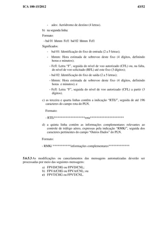 ICA 100-15/2012 43/52
- ades: Aeródromo de destino (4 letras).
b) na segunda linha:
Formato:
- bal 01 hhmm Fcf1 bal 02 hhmm Fcf1
Significados:
- bal 01: Identificação do fixo de entrada (2 a 5 letras);
- hhmm: Hora estimada de sobrevoo deste fixo (4 dígitos, definindo
horas e minutos);
- Fcfl: Letra “F”, seguida do nível de voo autorizado (CFL) ou, na falta,
do nível de voo solicitado (RFL) até este fixo (3 dígitos);
- bal 02: Identificação do fixo de saída (2 a 5 letras);
- hhmm: Hora estimada de sobrevoo deste fixo (4 dígitos, definindo
horas e minutos); e
- Fcfl: Letra “F”, seguida do nível de voo autorizado (CFL) a partir (3
dígitos).
c) as terceira e quarta linhas contêm a indicação “RTE/”, seguida de até 196
caracteres do campo rota do PLN.
Formato:
- RTE/*******************rota*********************
d) a quinta linha contém as informações complementares relevantes ao
controle de tráfego aéreo, expressas pela indicação “RMK/”, seguida dos
caracteres pertinentes do campo “Outros Dados” do PLN.
Formato:
- RMK/ ***********informações complementares*************
5.6.5.3 As modificações ou cancelamentos das mensagens automatizadas deverão ser
processadas por meio das seguintes mensagens:
a) FPVD/CHG ou FPVD/CNL;
b) FPVA/CHG ou FPVA/CNL; ou
c) FPVT/CHG ou FPVT/CNL.
 