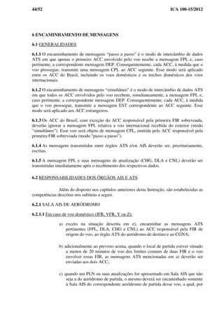 44/52 ICA 100-15/2012
6 ENCAMINHAMENTO DE MENSAGENS
6.1 GENERALIDADES
6.1.1 O encaminhamento de mensagens “passo a passo” é o modo de intercâmbio de dados
ATS em que apenas o primeiro ACC envolvido pelo voo recebe a mensagem FPL e, caso
pertinente, a correspondente mensagem DEP. Consequentemente, cada ACC, à medida que o
voo prossegue, transmite uma mensagem CPL ao ACC seguinte. Esse modo será aplicado
entre os ACC do Brasil, incluindo os voos domésticos e os trechos domésticos dos voos
internacionais.
6.1.2 O encaminhamento de mensagens “simultâneo” é o modo de intercâmbio de dados ATS
em que todos os ACC envolvidos pelo voo recebem, simultaneamente, a mensagem FPL e,
caso pertinente, a correspondente mensagem DEP. Consequentemente, cada ACC, à medida
que o voo prossegue, transmite a mensagem EST correspondente ao ACC seguinte. Esse
modo será aplicado aos ACC estrangeiros.
6.1.3 Os ACC do Brasil, com exceção do ACC responsável pela primeira FIR sobrevoada,
deverão ignorar a mensagem FPL relativa a voo internacional recebida do exterior (modo
“simultâneo”). Esse voo será objeto de mensagem CPL, emitida pelo ACC responsável pela
primeira FIR sobrevoada (modo “passo a passo”).
6.1.4 As mensagens transmitidas entre órgãos ATS e/ou AIS deverão ser, prioritariamente,
escritas.
6.1.5 A mensagem FPL e suas mensagens de atualização (CHG, DLA e CNL) deverão ser
transmitidas imediatamente após o recebimento dos respectivos dados.
6.2 RESPONSABILIDADES DOS ÓRGÃOS AIS E ATS
Além do disposto nos capítulos anteriores desta Instrução, são estabelecidas as
competências descritas nos subitens a seguir.
6.2.1 SALA AIS DE AERÓDROMO
6.2.1.1 Em caso de voo doméstico (IFR, VFR, Y ou Z):
a) exceto na situação descrita em e), encaminhar as mensagens ATS
pertinentes (FPL, DLA, CHG e CNL) ao ACC responsável pela FIR de
origem do voo, ao órgão ATS do aeródromo de destino e ao CGNA;
b) adicionalmente ao previsto acima, quando o local de partida estiver situado
a menos de 20 minutos de voo dos limites comuns de duas FIR e o voo
envolver essas FIR, as mensagens ATS mencionadas em a) deverão ser
enviadas aos dois ACC;
c) quando um PLN ou suas atualizações for apresentado em Sala AIS que não
seja a do aeródromo de partida, o mesmo deverá ser encaminhado somente
à Sala AIS do correspondente aeródromo de partida desse voo, a qual, por
 