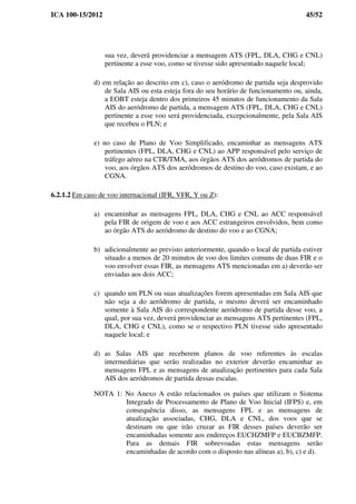 ICA 100-15/2012 45/52
sua vez, deverá providenciar a mensagem ATS (FPL, DLA, CHG e CNL)
pertinente a esse voo, como se tivesse sido apresentado naquele local;
d) em relação ao descrito em c), caso o aeródromo de partida seja desprovido
de Sala AIS ou esta esteja fora do seu horário de funcionamento ou, ainda,
a EOBT esteja dentro dos primeiros 45 minutos de funcionamento da Sala
AIS do aeródromo de partida, a mensagem ATS (FPL, DLA, CHG e CNL)
pertinente a esse voo será providenciada, excepcionalmente, pela Sala AIS
que recebeu o PLN; e
e) no caso de Plano de Voo Simplificado, encaminhar as mensagens ATS
pertinentes (FPL, DLA, CHG e CNL) ao APP responsável pelo serviço de
tráfego aéreo na CTR/TMA, aos órgãos ATS dos aeródromos de partida do
voo, aos órgãos ATS dos aeródromos de destino do voo, caso existam, e ao
CGNA.
6.2.1.2 Em caso de voo internacional (IFR, VFR, Y ou Z):
a) encaminhar as mensagens FPL, DLA, CHG e CNL ao ACC responsável
pela FIR de origem de voo e aos ACC estrangeiros envolvidos, bem como
ao órgão ATS do aeródromo de destino do voo e ao CGNA;
b) adicionalmente ao previsto anteriormente, quando o local de partida estiver
situado a menos de 20 minutos de voo dos limites comuns de duas FIR e o
voo envolver essas FIR, as mensagens ATS mencionadas em a) deverão ser
enviadas aos dois ACC;
c) quando um PLN ou suas atualizações forem apresentadas em Sala AIS que
não seja a do aeródromo de partida, o mesmo deverá ser encaminhado
somente à Sala AIS do correspondente aeródromo de partida desse voo, a
qual, por sua vez, deverá providenciar as mensagens ATS pertinentes (FPL,
DLA, CHG e CNL), como se o respectivo PLN tivesse sido apresentado
naquele local; e
d) as Salas AIS que receberem planos de voo referentes às escalas
intermediárias que serão realizadas no exterior deverão encaminhar as
mensagens FPL e as mensagens de atualização pertinentes para cada Sala
AIS dos aeródromos de partida dessas escalas.
NOTA 1: No Anexo A estão relacionados os países que utilizam o Sistema
Integrado de Processamento de Plano de Voo Inicial (IFPS) e, em
consequência disso, as mensagens FPL e as mensagens de
atualização associadas, CHG, DLA e CNL, dos voos que se
destinam ou que irão cruzar as FIR desses países deverão ser
encaminhadas somente aos endereços EUCHZMFP e EUCBZMFP.
Para as demais FIR sobrevoadas estas mensagens serão
encaminhadas de acordo com o disposto nas alíneas a), b), c) e d).
 