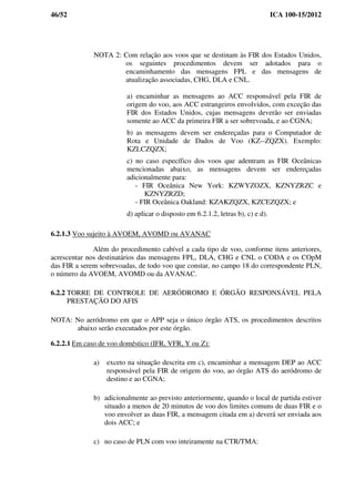 46/52 ICA 100-15/2012
NOTA 2: Com relação aos voos que se destinam às FIR dos Estados Unidos,
os seguintes procedimentos devem ser adotados para o
encaminhamento das mensagens FPL e das mensagens de
atualização associadas, CHG, DLA e CNL.
a) encaminhar as mensagens ao ACC responsável pela FIR de
origem do voo, aos ACC estrangeiros envolvidos, com exceção das
FIR dos Estados Unidos, cujas mensagens deverão ser enviadas
somente ao ACC da primeira FIR a ser sobrevoada, e ao CGNA;
b) as mensagens devem ser endereçadas para o Computador de
Rota e Unidade de Dados de Voo (KZ--ZQZX). Exemplo:
KZLCZQZX;
c) no caso específico dos voos que adentram as FIR Oceânicas
mencionadas abaixo, as mensagens devem ser endereçadas
adicionalmente para:
- FIR Oceânica New York: KZWYZOZX, KZNYZRZC e
KZNYZRZD;
- FIR Oceânica Oakland: KZAKZQZX, KZCEZQZX; e
d) aplicar o disposto em 6.2.1.2, letras b), c) e d).
6.2.1.3 Voo sujeito à AVOEM, AVOMD ou AVANAC
Além do procedimento cabível a cada tipo de voo, conforme itens anteriores,
acrescentar nos destinatários das mensagens FPL, DLA, CHG e CNL o CODA e os COpM
das FIR a serem sobrevoadas, de todo voo que constar, no campo 18 do correspondente PLN,
o número da AVOEM, AVOMD ou da AVANAC.
6.2.2 TORRE DE CONTROLE DE AERÓDROMO E ÓRGÃO RESPONSÁVEL PELA
PRESTAÇÃO DO AFIS
NOTA: No aeródromo em que o APP seja o único órgão ATS, os procedimentos descritos
abaixo serão executados por este órgão.
6.2.2.1 Em caso de voo doméstico (IFR, VFR, Y ou Z):
a) exceto na situação descrita em c), encaminhar a mensagem DEP ao ACC
responsável pela FIR de origem do voo, ao órgão ATS do aeródromo de
destino e ao CGNA;
b) adicionalmente ao previsto anteriormente, quando o local de partida estiver
situado a menos de 20 minutos de voo dos limites comuns de duas FIR e o
voo envolver as duas FIR, a mensagem citada em a) deverá ser enviada aos
dois ACC; e
c) no caso de PLN com voo inteiramente na CTR/TMA:
 