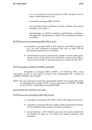 ICA 100-15/2012 47/52
- se o voo se realizar em área de jurisdição do APP, coordenar com esse
órgão os dados pertinentes do voo;
- encaminhar a mensagem DEP ao CGNA;
- caso haja órgão ATS no aeródromo de destino, informar a hora real da
decolagem a esse órgão; e
- adicionalmente, se o PLN for recebido por radiotelefonia, encaminhar a
mensagem FPL correspondente ao órgão ATS do aeródromo de destino
e ao CGNA.
6.2.2.2 Em caso de voo internacional (IFR, VFR, Y ou Z):
a) encaminhar as mensagens DEP ao ACC responsável pela FIR de origem do
voo e aos ACC estrangeiros envolvidos, bem como ao órgão ATS do
aeródromo de destino do voo e ao CGNA; e
b) adicionalmente ao previsto anteriormente, quando o local de partida estiver
situado a menos de 20 minutos de voo dos limites comuns de duas FIR e o
voo envolver essas FIR, as mensagens deverão ser enviadas aos dois ACC.
6.2.2.3 Voo sujeito à AVOEM, AVOMD ou AVANAC
Encaminhar as mensagens DEP ao CODA e aos COpM das FIR a serem
sobrevoadas, de todo voo que constar, no campo 18 da correspondente FPL, o número da
AVOEM, AVOMD ou da AVANAC.
NOTA: Nos casos onde houver tratamento automatizado de PLN, tal mensagem FPL poderá
ser substituída pela mensagem FPVD, na qual a informação de AVOEM, AVOMD
ou da AVANAC virá precedida do designador RMK/.
6.2.3 CENTRO DE CONTROLE DE ÁREA
6.2.3.1 Em caso de voo doméstico (IFR, VFR, Y ou Z):
a) encaminhar as mensagens CPL, CDN e ACP ao ACC adjacente envolvido;
b) encaminhar a mensagem EST ao(s) órgão(s) ATS do aeródromo de destino,
caso tal aeródromo esteja situado na sua área de jurisdição; e
c) excepcionalmente, o ACC brasileiro que possua um sistema automatizado
de tratamento de planos de voo emitirá, nas situações pertinentes, uma
mensagem:
 