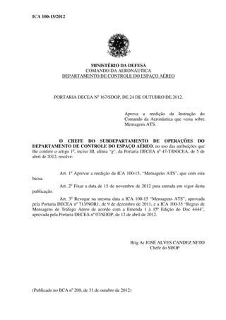 ICA 100-15/2012
MINISTÉRIO DA DEFESA
COMANDO DA AERONÁUTICA
DEPARTAMENTO DE CONTROLE DO ESPAÇO AÉREO
PORTARIA DECEA No
167/SDOP, DE 24 DE OUTUBRO DE 2012.
Aprova a reedição da Instrução do
Comando da Aeronáutica que versa sobre
Mensagens ATS.
O CHEFE DO SUBDEPARTAMENTO DE OPERAÇÕES DO
DEPARTAMENTO DE CONTROLE DO ESPAÇO AÉREO, no uso das atribuições que
lhe confere o artigo 1o
, inciso III, alínea “g”, da Portaria DECEA no
47-T/DGCEA, de 5 de
abril de 2012, resolve:
Art. 1o
Aprovar a reedição da ICA 100-15, “Mensagens ATS”, que com esta
baixa.
Art. 2o
Fixar a data de 15 de novembro de 2012 para entrada em vigor desta
publicação.
Art. 3o
Revogar na mesma data a ICA 100-15 “Mensagens ATS”, aprovada
pela Portaria DECEA nº 713/NOR1, de 9 de dezembro de 2011, e a ICA 100-35 “Regras de
Mensagens de Tráfego Aéreo de acordo com a Emenda 1 à 15ª Edição do Doc 4444”,
aprovada pela Portaria DECEA nº 07/SDOP, de 12 de abril de 2012.
Brig Ar JOSÉ ALVES CANDEZ NETO
Chefe do SDOP
(Publicado no BCA no
208, de 31 de outubro de 2012)
 