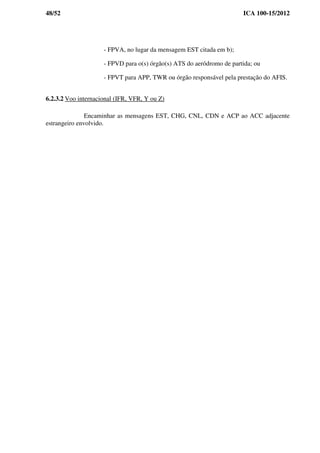 48/52 ICA 100-15/2012
- FPVA, no lugar da mensagem EST citada em b);
- FPVD para o(s) órgão(s) ATS do aeródromo de partida; ou
- FPVT para APP, TWR ou órgão responsável pela prestação do AFIS.
6.2.3.2 Voo internacional (IFR, VFR, Y ou Z)
Encaminhar as mensagens EST, CHG, CNL, CDN e ACP ao ACC adjacente
estrangeiro envolvido.
 