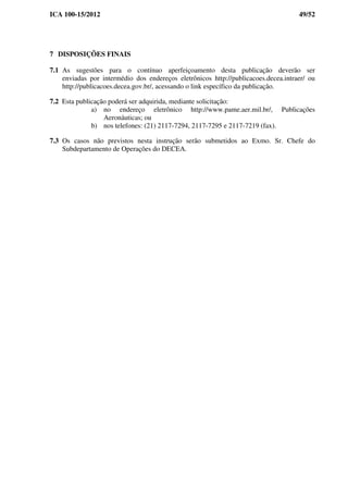 ICA 100-15/2012 49/52
7 DISPOSIÇÕES FINAIS
7.1 As sugestões para o contínuo aperfeiçoamento desta publicação deverão ser
enviadas por intermédio dos endereços eletrônicos http://publicacoes.decea.intraer/ ou
http://publicacoes.decea.gov.br/, acessando o link específico da publicação.
7.2 Esta publicação poderá ser adquirida, mediante solicitação:
a) no endereço eletrônico http://www.pame.aer.mil.br/, Publicações
Aeronáuticas; ou
b) nos telefones: (21) 2117-7294, 2117-7295 e 2117-7219 (fax).
7.3 Os casos não previstos nesta instrução serão submetidos ao Exmo. Sr. Chefe do
Subdepartamento de Operações do DECEA.
 