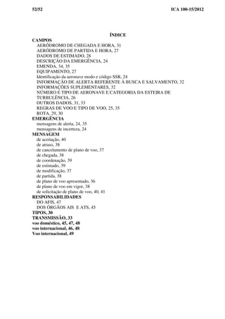 52/52 ICA 100-15/2012
ÍNDICE
CAMPOS
AERÓDROMO DE CHEGADA E HORA, 31
AERÓDROMO DE PARTIDA E HORA, 27
DADOS DE ESTIMADO, 28
DESCRIÇÃO DA EMERGÊNCIA, 24
EMENDA, 34, 35
EQUIPAMENTO, 27
Identificação da aeronave modo e código SSR, 24
INFORMAÇÃO DE ALERTA REFERENTE À BUSCA E SALVAMENTO, 32
INFORMAÇÕES SUPLEMENTARES, 32
NÚMERO E TIPO DE AERONAVE E CATEGORIA DA ESTEIRA DE
TURBULÊNCIA, 26
OUTROS DADOS, 31, 33
REGRAS DE VOO E TIPO DE VOO, 25, 35
ROTA, 29, 30
EMERGÊNCIA
mensagens de alerta, 24, 35
mensagens de incerteza, 24
MENSAGEM
de aceitação, 40
de atraso, 38
de cancelamento de plano de voo, 37
de chegada, 38
de coordenação, 39
de estimado, 39
de modificação, 37
de partida, 38
de plano de voo apresentado, 36
de plano de voo em vigor, 38
de solicitação de plano de voo, 40, 41
RESPONSABILIDADES
DO AFIS, 47
DOS ÓRGÃOS AIS E ATS, 45
TIPOS, 30
TRANSMISSÃO, 33
voo doméstico, 45, 47, 48
voo internacional, 46, 48
Voo internacional, 49
 