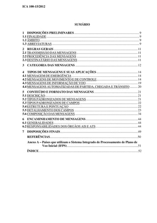ICA 100-15/2012
SUMÁRIO
1 DISPOSIÇÕES PRELIMINARES ..................................................................................9
1.1 FINALIDADE .....................................................................................................................9
1.2 ÂMBITO..............................................................................................................................9
1.3 ABREVIATURAS ..............................................................................................................9
2 REGRAS GERAIS ..........................................................................................................11
2.1 TRANSMISSÃO DAS MENSAGENS.............................................................................11
2.2 PROCEDÊNCIA DAS MENSAGENS .............................................................................11
2.3 DESTINATÁRIO DAS MENSAGENS............................................................................11
3 CATEGORIA DAS MENSAGENS ...............................................................................12
4 TIPOS DE MENSAGENS E SUAS APLICAÇÕES ....................................................14
4.1 MENSAGEM DE EMERGÊNCIA ...................................................................................14
4.2 MENSAGENS DE MOVIMENTO E DE CONTROLE....................................................14
4.3 MENSAGENS DE INFORMAÇÃO DE VOO..................................................................19
4.4 MENSAGENS AUTOMATIZADAS DE PARTIDA, CHEGADA E TRÂNSITO..........20
5 CONTEÚDO E FORMATO DAS MENSAGENS .......................................................21
5.1 DESCRIÇÃO.....................................................................................................................21
5.2 TIPOS PADRONIZADOS DE MENSAGENS.................................................................21
5.3 TIPOS PADRONIZADOS DE CAMPOS.........................................................................22
5.4 ESTRUTURA E PONTUAÇÃO .......................................................................................22
5.5 DETALHAMENTO DOS CAMPOS ................................................................................23
5.6 COMPOSIÇÃO DAS MENSAGENS ...............................................................................34
6 ENCAMINHAMENTO DE MENSAGENS..................................................................44
6.1 GENERALIDADES..........................................................................................................44
6.2 RESPONSABILIDADES DOS ÓRGÃOS AIS E ATS.....................................................44
7 DISPOSIÇÕES FINAIS..................................................................................................49
REFERÊNCIAS...............................................................................................................50
Anexo A – Países que utilizam o Sistema Integrado de Processamento de Plano de
Voo Inicial (IFPS)..........................................................................................51
ÍNDICE..............................................................................................................................52
 