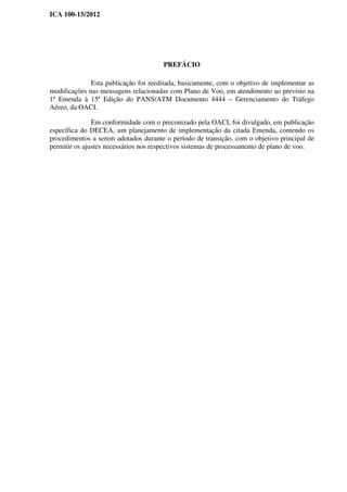 ICA 100-15/2012
PREFÁCIO
Esta publicação foi reeditada, basicamente, com o objetivo de implementar as
modificações nas mensagens relacionadas com Plano de Voo, em atendimento ao previsto na
1ª Emenda à 15ª Edição do PANS/ATM Documento 4444 – Gerenciamento do Tráfego
Aéreo, da OACI.
Em conformidade com o preconizado pela OACI, foi divulgado, em publicação
específica do DECEA, um planejamento de implementação da citada Emenda, contendo os
procedimentos a serem adotados durante o período de transição, com o objetivo principal de
permitir os ajustes necessários nos respectivos sistemas de processamento de plano de voo.
 