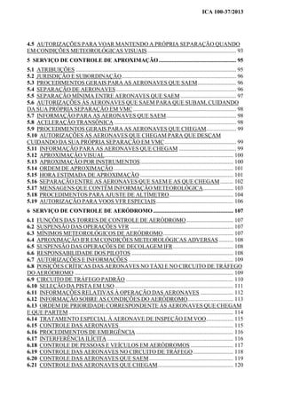 ICA 100-37/2013
4.5 AUTORIZAÇÕES PARA VOAR MANTENDO A PRÓPRIA SEPARAÇÃO QUANDO
EM CONDIÇÕES METEOROLÓGICAS VISUAIS.............................................................. 93
5 SERVIÇO DE CONTROLE DE APROXIMAÇÃO...................................................... 95
5.1 ATRIBUIÇÕES ................................................................................................................ 95
5.2 JURISDIÇÃO E SUBORDINAÇÃO................................................................................ 96
5.3 PROCEDIMENTOS GERAIS PARA AS AERONAVES QUE SAEM........................... 96
5.4 SEPARAÇÃO DE AERONAVES.................................................................................... 96
5.5 SEPARAÇÃO MÍNIMA ENTRE AERONAVES QUE SAEM....................................... 97
5.6 AUTORIZAÇÕES ÀS AERONAVES QUE SAEM PARA QUE SUBAM, CUIDANDO
DA SUA PRÓPRIA SEPARAÇÃO EM VMC........................................................................ 98
5.7 INFORMAÇÃO PARA AS AERONAVES QUE SAEM................................................. 98
5.8 ACELERAÇÃO TRANSÔNICA ..................................................................................... 98
5.9 PROCEDIMENTOS GERAIS PARA AS AERONAVES QUE CHEGAM..................... 99
5.10 AUTORIZAÇÕES ÀS AERONAVES QUE CHEGAM PARA QUE DESÇAM
CUIDANDO DA SUA PRÓPRIA SEPARAÇÃO EM VMC.................................................. 99
5.11 INFORMAÇÃO PARA AS AERONAVES QUE CHEGAM ........................................ 99
5.12 APROXIMAÇÃO VISUAL.......................................................................................... 100
5.13 APROXIMAÇÃO POR INSTRUMENTOS................................................................. 100
5.14 ORDEM DE APROXIMAÇÃO.................................................................................... 101
5.15 HORA ESTIMADA DE APROXIMAÇÃO ................................................................. 101
5.16 SEPARAÇÃO ENTRE AS AERONAVES QUE SAEM E AS QUE CHEGAM ......... 102
5.17 MENSAGENS QUE CONTÊM INFORMAÇÃO METEOROLÓGICA..................... 103
5.18 PROCEDIMENTOS PARA AJUSTE DE ALTÍMETRO............................................. 104
5.19 AUTORIZAÇÃO PARA VOOS VFR ESPECIAIS...................................................... 106
6 SERVIÇO DE CONTROLE DE AERÓDROMO........................................................ 107
6.1 FUNÇÕES DAS TORRES DE CONTROLE DE AERÓDROMO................................. 107
6.2 SUSPENSÃO DAS OPERAÇÕES VFR ........................................................................ 107
6.3 MÍNIMOS METEOROLÓGICOS DE AERÓDROMO................................................. 107
6.4 APROXIMAÇÃO IFR EM CONDIÇÕES METEOROLÓGICAS ADVERSAS .......... 108
6.5 SUSPENSÃO DAS OPERAÇÕES DE DECOLAGEM IFR.......................................... 108
6.6 RESPONSABILIDADE DOS PILOTOS ....................................................................... 108
6.7 AUTORIZAÇÕES E INFORMAÇÕES ......................................................................... 109
6.8 POSIÇÕES CRÍTICAS DAS AERONAVES NO TÁXI E NO CIRCUITO DE TRÁFEGO
DO AERÓDROMO ............................................................................................................... 109
6.9 CIRCUITO DE TRÁFEGO PADRÃO ........................................................................... 110
6.10 SELEÇÃO DA PISTA EM USO................................................................................... 111
6.11 INFORMAÇÕES RELATIVAS À OPERAÇÃO DAS AERONAVES ....................... 112
6.12 INFORMAÇÃO SOBRE AS CONDIÇÕES DO AERÓDROMO................................ 113
6.13 ORDEM DE PRIORIDADE CORRESPONDENTE ÀS AERONAVES QUE CHEGAM
E QUE PARTEM ................................................................................................................... 114
6.14 TRATAMENTO ESPECIAL À AERONAVE DE INSPEÇÃO EM VOO................... 115
6.15 CONTROLE DAS AERONAVES................................................................................ 115
6.16 PROCEDIMENTOS DE EMERGÊNCIA .................................................................... 116
6.17 INTERFERÊNCIA ILÍCITA ........................................................................................ 116
6.18 CONTROLE DE PESSOAS E VEÍCULOS EM AERÓDROMOS.............................. 117
6.19 CONTROLE DAS AERONAVES NO CIRCUITO DE TRÁFEGO............................ 118
6.20 CONTROLE DAS AERONAVES QUE SAEM........................................................... 119
6.21 CONTROLE DAS AERONAVES QUE CHEGAM..................................................... 120
 