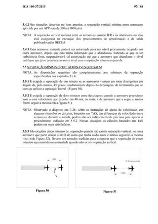 ICA 100-37/2013 97/188
5.4.2 Nas situações descritas no item anterior, a separação vertical mínima entre aeronaves
aplicada por um APP será de 300m (1000 pés).
NOTA: A separação vertical mínima entre as aeronaves voando IFR e os obstáculos no solo
está assegurada na execução dos procedimentos de aproximação e de saída
publicados pelo DECEA.
5.4.3 Uma aeronave somente poderá ser autorizada para um nível previamente ocupado por
outra aeronave, depois que esta tenha informado que o abandonou. Sabendo-se que existe
turbulência forte, suspender-se-á tal autorização até que a aeronave que abandonar o nível
notifique que já se encontra em outro nível com a separação mínima requerida.
5.5 SEPARAÇÃO MÍNIMA ENTRE AERONAVES QUE SAEM
NOTA: As disposições seguintes são complementares aos mínimos de separação
especificados nos capítulos 3 e 4.
5.5.1 É exigida a separação de um minuto se as aeronaves voarem em rotas divergentes em
ângulo de, pelo menos, 45 graus, imediatamente depois da decolagem, de tal maneira que se
consiga aplicar a separação lateral (Figura 50).
5.5.2 É exigida a separação de dois minutos entre decolagens quando a aeronave precedente
voar a uma velocidade que exceder em 40 nós, ou mais, a da aeronave que a segue e ambas
forem seguir a mesma rota (Figura 51).
NOTA: Observado o disposto em 3.26, sobre as instruções de ajuste de velocidade, em
algumas situações os cálculos, baseados em TAS, das diferenças de velocidade entre
aeronaves, durante a subida, podem não ser suficientemente precisos para aplicar o
procedimento indicado em 5.5.2. Nessas situações os cálculos baseados nas IAS
podem ser mais satisfatórios.
5.5.3 São exigidos cinco minutos de separação quando não existir separação vertical, se uma
aeronave que parte cruzar o nível de outra que tenha saído antes e ambas seguirem a mesma
rota (vide Figura 52). Devem ser tomadas medidas para assegurar que a separação de cinco
minutos seja mantida ou aumentada quando não existir separação vertical.
Figura 50
2 MIN
40 Kt ou mais veloz
Figura 51
45°
1 MIN
 