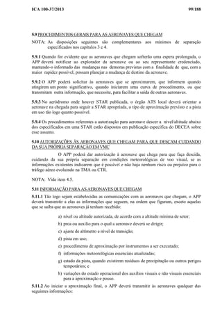 ICA 100-37/2013 99/188
5.9 PROCEDIMENTOS GERAIS PARA AS AERONAVES QUE CHEGAM
NOTA: As disposições seguintes são complementares aos mínimos de separação
especificados nos capítulos 3 e 4.
5.9.1 Quando for evidente que as aeronaves que chegam sofrerão uma espera prolongada, o
APP deverá notificar ao explorador da aeronave ou ao seu representante credenciado,
mantendo-o informado das mudanças nas demoras previstas com a finalidade de que, com a
maior rapidez possível, possam planejar a mudança de destino da aeronave.
5.9.2 O APP poderá solicitar às aeronaves que se aproximarem, que informem quando
atingirem um ponto significativo, quando iniciarem uma curva de procedimento, ou que
transmitam outra informação, que necessite, para facilitar a saída de outras aeronaves.
5.9.3 No aeródromo onde houver STAR publicada, o órgão ATS local deverá orientar a
aeronave na chegada para seguir a STAR apropriada, o tipo de aproximação previsto e a pista
em uso tão logo quanto possível.
5.9.4 Os procedimentos referentes a autorização para aeronave descer a nível/altitude abaixo
dos especificados em uma STAR estão dispostos em publicação específica do DECEA sobre
esse assunto.
5.10 AUTORIZAÇÕES ÀS AERONAVES QUE CHEGAM PARA QUE DESÇAM CUIDANDO
DA SUA PRÓPRIA SEPARAÇÃO EM VMC
O APP poderá dar autorização à aeronave que chega para que faça descida,
cuidando da sua própria separação em condições meteorológicas de voo visual, se as
informações existentes indicarem que é possível e não haja nenhum risco ou prejuízo para o
tráfego aéreo evoluindo na TMA ou CTR.
NOTA: Vide item 4.5.
5.11 INFORMAÇÃO PARA AS AERONAVES QUE CHEGAM
5.11.1 Tão logo sejam estabelecidas as comunicações com as aeronaves que chegam, o APP
deverá transmitir a elas as informações que seguem, na ordem que figuram, exceto aquelas
que se saiba que as aeronaves já tenham recebido:
a) nível ou altitude autorizada, de acordo com a altitude mínima de setor;
b) proa ou auxílio para o qual a aeronave deverá se dirigir;
c) ajuste de altímetro e nível de transição;
d) pista em uso;
e) procedimento de aproximação por instrumentos a ser executado;
f) informações meteorológicas essenciais atualizadas;
g) estado da pista, quando existirem resíduos de precipitação ou outros perigos
temporários; e
h) variações do estado operacional dos auxílios visuais e não visuais essenciais
para a aproximação e pouso.
5.11.2 Ao iniciar a aproximação final, o APP deverá transmitir às aeronaves qualquer das
seguintes informações:
 