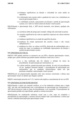 100/188 ICA 100-37/2013
a) mudanças significativas na direção e velocidade do vento médio na
superfície;
b) a informação mais recente sobre o gradiente de vento e/ou a turbulência na
área de aproximação final; e
c) a visibilidade existente, representativa da direção e sentido da aproximação
e pouso, ou o valor ou valores atuais do alcance visual na pista.
5.11.3 Durante a aproximação final, o APP deverá transmitir, sem demora, qualquer das
informações:
a) ocorrência súbita de perigo (por exemplo: tráfego não autorizado na pista);
b) variações significativas do vento na superfície expressas em valores máximo
e mínimo;
c) mudanças significativas no estado da superfície da pista;
d) mudanças do estado operacional dos auxílios visuais e não visuais
indispensáveis; e
e) mudanças no valor, ou valores, do RVR, observado de conformidade com a
escala em vigor, ou mudanças na visibilidade representativa da direção e
sentido da aproximação e pouso.
5.12 APROXIMAÇÃO VISUAL
5.12.1 O APP poderá autorizar as aeronaves em voo IFR a fazerem aproximações visuais,
sempre que o piloto informar que poderá manter referência visual com o solo e:
a) se o teto notificado não for inferior à altitude de início do
procedimento de aproximação por instrumentos; ou
b) o piloto notificar, quando descendo para altitude de início do procedimento
ou em qualquer momento durante o procedimento de aproximação por
instrumentos, que as condições meteorológicas sejam tais que
permitam completar a aproximação visual e pousar.
5.12.2 Deverá ser proporcionada separação entre uma aeronave autorizada a efetuar uma
aproximação visual e as demais que chegam e partem.
5.12.3 A autorização prescrita em 5.12.1 anterior não implica o cancelamento de um voo IFR
5.13 APROXIMAÇÃO POR INSTRUMENTOS
5.13.1 Quando o piloto em comando notificar, ou se for totalmente evidente para o órgão
ATC, que não está familiarizado com o procedimento de aproximação por instrumentos, o
APP deverá descrever todas as fases do procedimento a ser executado. O procedimento de
aproximação perdida será especificado, quando se estimar necessário.
5.13.2 Quando for estabelecida referência visual com o solo, antes de completar o
procedimento de aproximação, a aeronave deverá cumprir todo o procedimento, a menos que
solicite e obtenha autorização para aproximação visual.
 