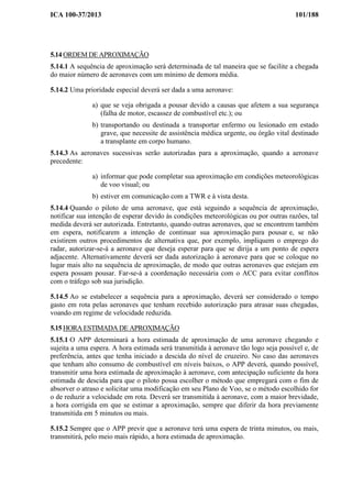 ICA 100-37/2013 101/188
5.14 ORDEM DE APROXIMAÇÃO
5.14.1 A sequência de aproximação será determinada de tal maneira que se facilite a chegada
do maior número de aeronaves com um mínimo de demora média.
5.14.2 Uma prioridade especial deverá ser dada a uma aeronave:
a) que se veja obrigada a pousar devido a causas que afetem a sua segurança
(falha de motor, escassez de combustível etc.); ou
b) transportando ou destinada a transportar enfermo ou lesionado em estado
grave, que necessite de assistência médica urgente, ou órgão vital destinado
a transplante em corpo humano.
5.14.3 As aeronaves sucessivas serão autorizadas para a aproximação, quando a aeronave
precedente:
a) informar que pode completar sua aproximação em condições meteorológicas
de voo visual; ou
b) estiver em comunicação com a TWR e à vista desta.
5.14.4 Quando o piloto de uma aeronave, que está seguindo a sequência de aproximação,
notificar sua intenção de esperar devido às condições meteorológicas ou por outras razões, tal
medida deverá ser autorizada. Entretanto, quando outras aeronaves, que se encontrem também
em espera, notificarem a intenção de continuar sua aproximação para pousar e, se não
existirem outros procedimentos de alternativa que, por exemplo, impliquem o emprego do
radar, autorizar-se-á a aeronave que deseja esperar para que se dirija a um ponto de espera
adjacente. Alternativamente deverá ser dada autorização à aeronave para que se coloque no
lugar mais alto na sequência de aproximação, de modo que outras aeronaves que estejam em
espera possam pousar. Far-se-á a coordenação necessária com o ACC para evitar conflitos
com o tráfego sob sua jurisdição.
5.14.5 Ao se estabelecer a sequência para a aproximação, deverá ser considerado o tempo
gasto em rota pelas aeronaves que tenham recebido autorização para atrasar suas chegadas,
voando em regime de velocidade reduzida.
5.15 HORA ESTIMADA DE APROXIMAÇÃO
5.15.1 O APP determinará a hora estimada de aproximação de uma aeronave chegando e
sujeita a uma espera. A hora estimada será transmitida à aeronave tão logo seja possível e, de
preferência, antes que tenha iniciado a descida do nível de cruzeiro. No caso das aeronaves
que tenham alto consumo de combustível em níveis baixos, o APP deverá, quando possível,
transmitir uma hora estimada de aproximação à aeronave, com antecipação suficiente da hora
estimada de descida para que o piloto possa escolher o método que empregará com o fim de
absorver o atraso e solicitar uma modificação em seu Plano de Voo, se o método escolhido for
o de reduzir a velocidade em rota. Deverá ser transmitida à aeronave, com a maior brevidade,
a hora corrigida em que se estimar a aproximação, sempre que diferir da hora previamente
transmitida em 5 minutos ou mais.
5.15.2 Sempre que o APP previr que a aeronave terá uma espera de trinta minutos, ou mais,
transmitirá, pelo meio mais rápido, a hora estimada de aproximação.
 