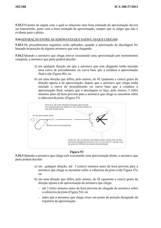 102/188 ICA 100-37/2013
5.15.3 O ponto de espera com o qual se relaciona uma hora estimada de aproximação deverá
ser transmitido, junto com a hora estimada de aproximação, sempre que se julgar que não é
evidente para o piloto.
5.16 SEPARAÇÃO ENTRE AS AERONAVES QUE SAEM E AS QUE CHEGAM
5.16.1 Os procedimentos seguintes serão aplicados, quando a autorização de decolagem for
baseada na posição de alguma aeronave que está chegando.
5.16.2 Quando a aeronave que chega estiver executando uma aproximação por instrumentos
completa, a aeronave que parte poderá decolar:
a) em qualquer direção até que a aeronave que está chegando tenha iniciado
uma curva de procedimento ou curva base que a conduza à aproximação
final (vide Figura 46); ou
b) em uma direção que difira, pelo menos, de 45 (quarenta e cinco) graus da
direção oposta à de aproximação, depois que a aeronave que chega tenha
iniciado a curva de procedimento ou curva base que a conduza à
aproximação final, sempre que a decolagem se faça, pelo menos, 3 (três)
minutos antes da hora prevista para a aeronave que chega se encontrar sobre
a cabeceira da pista. (Figura 53)
45°45°
Nesta área, não serão efetuadas decolagens após iniciada
curva regulamentar nem durante os cinco minutos ultimos de
uma aproximação direta.
Nesta área, não é permitida a decolagem até três minutos antes da hora
prevista de chegada das aeronaves a ou b, ou no caso de a, até que cruze
um ponto de referência na trajetória de aproximação.
B Inicie curva do procedimento
A Uma aproximação direta
Figura 53
5.16.3 Quando a aeronave que chega está executando uma aproximação direta, a aeronave que
parte poderá decolar:
a) em qualquer direção, até 5 (cinco) minutos antes da hora prevista para a
aeronave que chega se encontrar sobre a cabeceira da pista (vide Figura 47);
ou
b) em uma direção que difira, pelo menos, de 45 (quarenta e cinco) graus da
direção oposta à de aproximação da aeronave que chega:
- até 3 (três) minutos antes da hora prevista de chegada da aeronave sobre
a cabeceira da pista (Figura 54); ou
- antes que a aeronave que chega cruze um ponto de posição designado da
trajetória de aproximação.
 