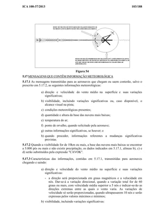 ICA 100-37/2013 103/188
Figura 54
5.17 MENSAGENS QUE CONTÊM INFORMAÇÃO METEOROLÓGICA
5.17.1 As mensagens transmitidas para as aeronaves que chegam ou saem conterão, salvo o
prescrito em 5.17.2, as seguintes informações meteorológicas:
a) direção e velocidade do vento médio na superfície e suas variações
significativas;
b) visibilidade, incluindo variações significativas ou, caso disponível, o
alcance visual na pista;
c) condições meteorológicas presentes;
d) quantidade e altura da base das nuvens mais baixas;
e) temperatura do ar;
f) ponto de orvalho, quando solicitado pela aeronave;
g) outras informações significativas, se houver; e
h) quando proceder, informações referentes a mudanças significativas
previstas.
5.17.2 Quando a visibilidade for de 10km ou mais, a base das nuvens mais baixas se encontrar
a 5.000 pés ou mais e não existir precipitação, os dados indicados em 5.17.1, alíneas b), c) e
d) serão substituídos pela expressão "CAVOK".
5.17.3 Características das informações, contidas em 5.17.1, transmitidas para aeronaves
chegando e saindo:
a) direção e velocidade do vento médio na superfície e suas variações
significativas:
- a direção será proporcionada em graus magnéticos e a velocidade em
nós. Dar-se-á a variação direcional, quando a variação total for de 60
graus ou mais, com velocidade média superior a 5 nós e indicar-se-ão as
direções extremas entre as quais o vento varia. As variações de
velocidade só serão proporcionadas, quando ultrapassarem 10 nós e serão
expressas pelos valores máximos e mínimos;
b) visibilidade, incluindo variações significativas:
 