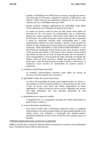 104/188 ICA 100-37/2013
- quando a visibilidade for de 5000 metros ou menos, será dada em metros,
com intervalos de 100 metros. Quando for superior a 5000 metros, mas
inferior a 10km, dar-se-á em quilômetros. Quando for 10 km ou mais,
somente, dar-se-á visibilidade maior que 10km.
- quando existirem variações significativas de visibilidade, serão dados
valores adicionais com indicações da direção observada; e
- os valores do alcance visual na pista até 800 metros serão dados em
intervalos de 30 a 60 metros, de conformidade com as observações
disponíveis; valores superiores a 800 metros serão dados em intervalos
de 100 metros. Os valores de alcance visual na pista que não se ajustarem
à escala da notificação utilizada serão arredondados para o valor
imediatamente inferior da escala. Quando o alcance visual na pista for
inferior ao valor mínimo que se possa medir com o sistema utilizado, será
notificado: “RVR INFERIOR A UNO CINCO ZERO METROS”. O uso
dessa forma de notificação deverá limitar-se aos casos em que o alcance
visual na pista seja inferior a 100 metros. Caso o alcance visual na pista
seja obtido em mais de um local ao longo da pista, dar-se-á primeiro o
valor correspondente à zona de ponto de toque, devendo ser seguido dos
demais valores de locais sucessivos. Sempre que um desses valores for
menor que o valor da zona de ponto de toque e inferior a 100 metros, os
respectivos locais deverão ser identificados de maneira concisa e
inequívoca;
c) condições meteorológicas presentes:
- as condições meteorológicas presentes serão dadas em termos de
chuvisco, nevoeiro, granizo, neve ou chuva;
d) quantidade e altura das nuvens mais baixas:
- os valores da quantidade de nuvens serão proporcionados em oitavos, o
tipo (somente se forem cúmulos-nimbos) e a altura da base em pés. Caso
a base da nuvem mais baixa seja difusa, fragmentada ou flutue
rapidamente, a altura mínima da nuvem ou dos fragmentos das nuvens
será dada juntamente com uma descrição apropriada de suas
características;
e) temperatura do ar e ponto de orvalho:
- a temperatura do ar e a temperatura do ponto de orvalho serão dadas em
graus Celsius e inteiros; e
f) outras informações significativas:
- estas devem incluir toda a informação disponível sobre as condições
meteorológicas nas áreas de aproximação, de aproximação perdida ou de
subida inicial, com referência à localização dos cúmulos-nimbos,
turbulência moderada ou forte, corte vertical de vento, granizo, chuva ou
pancada.
5.18 PROCEDIMENTOS PARA AJUSTE DE ALTÍMETRO
5.18.1 A pressão para o ajuste do altímetro QNH comunicado às aeronaves será arredondada
para o hectopascal inteiro inferior mais próximo.
 