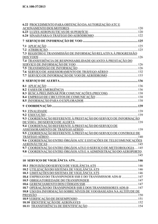 ICA 100-37/2013
6.22 PROCEDIMENTO PARA OBTENÇÃO DA AUTORIZAÇÃO ATC E
ACIONAMENTO DOS MOTORES......................................................................................120
6.23 LUZES AERONÁUTICAS DE SUPERFÍCIE..............................................................120
6.24 SINAIS PARA O TRÁFEGO DO AERÓDROMO.......................................................122
7 SERVIÇO DE INFORMAÇÃO DE VOO .....................................................................125
7.1 APLICAÇÃO ..................................................................................................................125
7.2 ATRIBUIÇÃO.................................................................................................................125
7.3 REGISTRO E TRANSMISSÃO DE INFORMAÇÃO RELATIVA À PROGRESSÃO
DOS VOOS ............................................................................................................................126
7.4 TRANSFERÊNCIA DE RESPONSABILIDADE QUANTO À PRESTAÇÃO DO
SERVIÇO DE INFORMAÇÃO DE VOO..............................................................................126
7.5 TRANSMISSÃO DE INFORMAÇÃO ...........................................................................126
7.6 SERVIÇO DE ASSESSORAMENTO DE TRÁFEGO AÉREO.....................................132
7.7 SERVIÇO DE INFORMAÇÃO DE VOO DE AERÓDROMO ......................................133
8 SERVIÇO DE ALERTA..................................................................................................136
8.1 APLICAÇÃO ..................................................................................................................136
8.2 FASES DE EMERGÊNCIA ............................................................................................136
8.3 BUSCA PRELIMINAR POR COMUNICAÇÕES (PRECOM)......................................138
8.4 EMPREGO DE CIRCUITOS DE COMUNICAÇÃO .....................................................138
8.5 INFORMAÇÃO PARA O EXPLORADOR....................................................................138
9 COORDENAÇÃO............................................................................................................139
9.1 FINALIDADE .................................................................................................................139
9.2 EXECUÇÃO....................................................................................................................139
9.3 COORDENAÇÃO REFERENTE À PRESTAÇÃO DO SERVIÇO DE INFORMAÇÃO
DE VOO E DO SERVIÇO DE ALERTA...............................................................................139
9.4 COORDENAÇÃO REFERENTE À PRESTAÇÃO DO SERVIÇO DE
ASSESSORAMENTO DE TRÁFEGO AÉREO....................................................................139
9.5 COORDENAÇÃO REFERENTE À PRESTAÇÃO DO SERVIÇO DE CONTROLE DE
TRÁFEGO AÉREO................................................................................................................140
9.6 COORDENAÇÃO ENTRE ÓRGÃOS ATC E ESTAÇÕES DE TELECOMUNICAÇÕES
AERONÁUTICAS.................................................................................................................145
9.7 COORDENAÇÃO ENTRE ÓRGÃOS ATS E O SERVIÇO DE METEOROLOGIA....145
9.8 COORDENAÇÃO ENTRE ÓRGÃOS ATS E A ADMINISTRAÇÃO DO AEROPORTO.
................................................................................................................................................145
10 SERVIÇO DE VIGILÂNCIA ATS...............................................................................146
10.1 PROVISÃO DO SERVIÇO DE VIGILÂNCIA ATS....................................................146
10.2 UTILIZAÇÃO DO SISTEMA DE VIGILÂNCIA ATS................................................146
10.3 LIMITAÇÕES DO SISTEMA DE VIGILÂNCIA ATS................................................146
10.4 EMPREGO DO TRANSPONDER SSR E DO TRANSMISSOR ADS-B ....................147
10.5 OBRIGATORIEDADE DO TRANSPONDER.............................................................147
10.6 GERENCIAMENTO DOS CÓDIGOS SSR..................................................................147
10.7 OPERAÇÃO DO TRANSPONDER SSR E DOS TRANSMISSORES ADS-B ...........147
10.8 USO DA INFORMAÇÃO SOBRE NÍVEIS DE VOO BASEADA NA ALTITUDE DE
PRESSÃO...............................................................................................................................150
10.9 VERIFICAÇÃO DE DESEMPENHO ...........................................................................151
10.10 IDENTIFICAÇÃO DE AERONAVES .......................................................................152
10.11 TRANSFERÊNCIA DE IDENTIFICAÇÃO...............................................................154
 