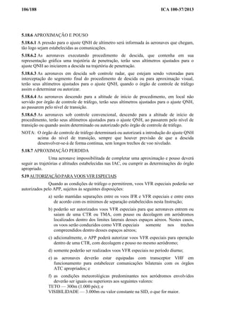 106/188 ICA 100-37/2013
5.18.6 APROXIMAÇÃO E POUSO
5.18.6.1 A pressão para o ajuste QNH de altímetro será informada às aeronaves que chegam,
tão logo sejam estabelecidas as comunicações.
5.18.6.2 As aeronaves executando procedimento de descida, que contenha em sua
representação gráfica uma trajetória de penetração, terão seus altímetros ajustados para o
ajuste QNH ao iniciarem a descida na trajetória de penetração.
5.18.6.3 As aeronaves em descida sob controle radar, que estejam sendo vetoradas para
interceptação do segmento final do procedimento de descida ou para aproximação visual,
terão seus altímetros ajustados para o ajuste QNH, quando o órgão de controle de tráfego
assim o determinar ou autorizar.
5.18.6.4 As aeronaves descendo para a altitude de início de procedimento, em local não
servido por órgão de controle de tráfego, terão seus altímetros ajustados para o ajuste QNH,
ao passarem pelo nível de transição.
5.18.6.5 As aeronaves sob controle convencional, descendo para a altitude de início de
procedimento, terão seus altímetros ajustados para o ajuste QNH, ao passarem pelo nível de
transição ou quando assim determinado ou autorizado pelo órgão de controle de tráfego.
NOTA: O órgão de controle de tráfego determinará ou autorizará a introdução do ajuste QNH
acima do nível de transição, sempre que houver previsão de que a descida
desenvolver-se-á de forma continua, sem longos trechos de voo nivelado.
5.18.7 APROXIMAÇÃO PERDIDA
Uma aeronave impossibilitada de completar uma aproximação e pouso deverá
seguir as trajetórias e altitudes estabelecidas nas IAC, ou cumprir as determinações do órgão
apropriado.
5.19 AUTORIZAÇÃO PARA VOOS VFR ESPECIAIS
Quando as condições de tráfego o permitirem, voos VFR especiais poderão ser
autorizados pelo APP, sujeitos às seguintes disposições:
a) serão mantidas separações entre os voos IFR e VFR especiais e entre estes
de acordo com os mínimos de separação estabelecidos nesta Instrução;
b) poderão ser autorizados voos VFR especiais para que aeronaves entrem ou
saiam de uma CTR ou TMA, com pouso ou decolagem em aeródromos
localizados dentro dos limites laterais desses espaços aéreos. Nestes casos,
os voos serão conduzidos como VFR especiais somente nos trechos
compreendidos dentro desses espaços aéreos;
c) adicionalmente, o APP poderá autorizar voos VFR especiais para operação
dentro de uma CTR, com decolagem e pouso no mesmo aeródromo;
d) somente poderão ser realizados voos VFR especiais no período diurno;
e) as aeronaves deverão estar equipadas com transceptor VHF em
funcionamento para estabelecer comunicações bilaterais com os órgãos
ATC apropriados; e
f) as condições meteorológicas predominantes nos aeródromos envolvidos
deverão ser iguais ou superiores aos seguintes valores:
TETO — 300m (1.000 pés); e
VISIBILIDADE — 3.000m ou valor constante na SID, o que for maior.
 