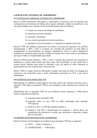 ICA 100-37/2013 107/188
6 SERVIÇO DE CONTROLE DE AERÓDROMO
6.1 FUNÇÕES DAS TORRES DE CONTROLE DE AERÓDROMO
6.1.1 As TWR transmitirão informações e autorizações às aeronaves sob seu controle para
conseguirem um movimento de tráfego aéreo seguro, ordenado e rápido no aeródromo e em
suas proximidades com o objetivo de evitar abalroamento entre as aeronaves:
a) voando nos circuitos de tráfego do aeródromo;
b) operando na área de manobras;
c) pousando e decolando;
d) e os veículos operando na área de manobras; e
e) operando na área de manobras e os obstáculos existentes nessa área.
6.1.2 As TWR são, também, responsáveis em alertar os serviços de segurança e de notificar
imediatamente o APP, o ACC e os pilotos em comando das aeronaves de toda falha ou
irregularidade no funcionamento de qualquer equipamento, luzes ou outros dispositivos
instalados no aeródromo para orientar o tráfego do mesmo, bem como tomar as providências
para que tal falha ou irregularidade seja sanada.
6.1.3 As TWR deverão informar o APP e o ACC a respeito das aeronaves que deixarem de
estabelecer o contato rádio inicial, após lhes terem sido transferidas, ou que, tendo feito o
contato inicial, nenhum outro tenha se efetivado e que, em ambos os casos, deixarem de
pousar dentro de cinco minutos após a hora prevista.
6.1.4 A TWR é o órgão oficial de informação a respeito das horas de saída e de chegada das
aeronaves e de encaminhar essas e outras informações necessárias ao ACC a que estiver
subordinado.
6.2 SUSPENSÃO DAS OPERAÇÕES VFR
6.2.1 Quando as condições meteorológicas estiverem abaixo dos mínimos prescritos para a
operação VFR, todas as operações VFR em um aeródromo serão suspensas por iniciativa da
TWR.
6.2.2 Sempre que as operações VFR em um aeródromo forem suspensas, a TWR deverá
tomar as seguintes providências:
a) suspender todas as partidas VFR;
b) suspender todos os voos VFR ou obter autorização para operação
VFR especial;
c) notificar o ACC e o APP das medidas tomadas; e
d) notificar à sala AIS, à administração do aeroporto e, através desta, aos
exploradores das aeronaves as razões que motivaram a suspensão, sempre
que for necessário.
6.3 MÍNIMOS METEOROLÓGICOS DE AERÓDROMO
6.3.1 Os mínimos meteorológicos de aeródromo para operações VFR são os seguintes:
a) TETO — 450m (1.500 pés); e
b) VISIBILIDADE — 5.000 metros.
 