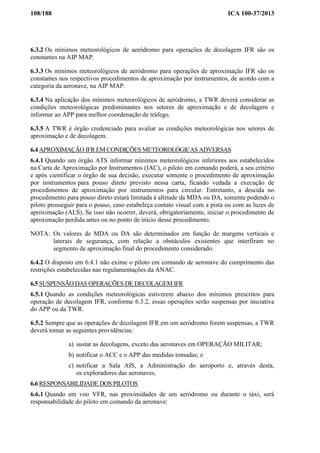 108/188 ICA 100-37/2013
6.3.2 Os mínimos meteorológicos de aeródromo para operações de decolagem IFR são os
constantes na AIP MAP.
6.3.3 Os mínimos meteorológicos de aeródromo para operações de aproximação IFR são os
constantes nos respectivos procedimentos de aproximação por instrumentos, de acordo com a
categoria da aeronave, na AIP MAP.
6.3.4 Na aplicação dos mínimos meteorológicos de aeródromo, a TWR deverá considerar as
condições meteorológicas predominantes nos setores de aproximação e de decolagem e
informar ao APP para melhor coordenação de tráfego.
6.3.5 A TWR é órgão credenciado para avaliar as condições meteorológicas nos setores de
aproximação e de decolagem.
6.4 APROXIMAÇÃO IFR EM CONDIÇÕES METEOROLÓGICAS ADVERSAS
6.4.1 Quando um órgão ATS informar mínimos meteorológicos inferiores aos estabelecidos
na Carta de Aproximação por Instrumentos (IAC), o piloto em comando poderá, a seu critério
e após cientificar o órgão de sua decisão, executar somente o procedimento de aproximação
por instrumentos para pouso direto previsto nessa carta, ficando vedada a execução de
procedimentos de aproximação por instrumentos para circular. Entretanto, a descida no
procedimento para pouso direto estará limitada à altitude da MDA ou DA, somente podendo o
piloto prosseguir para o pouso, caso estabeleça contato visual com a pista ou com as luzes de
aproximação (ALS). Se isso não ocorrer, deverá, obrigatoriamente, iniciar o procedimento de
aproximação perdida antes ou no ponto de início desse procedimento.
NOTA: Os valores de MDA ou DA são determinados em função de margens verticais e
laterais de segurança, com relação a obstáculos existentes que interfiram no
segmento de aproximação final do procedimento considerado.
6.4.2 O disposto em 6.4.1 não exime o piloto em comando de aeronave do cumprimento das
restrições estabelecidas nas regulamentações da ANAC.
6.5 SUSPENSÃO DAS OPERAÇÕES DE DECOLAGEM IFR
6.5.1 Quando as condições meteorológicas estiverem abaixo dos mínimos prescritos para
operação de decolagem IFR, conforme 6.3.2, essas operações serão suspensas por iniciativa
do APP ou da TWR.
6.5.2 Sempre que as operações de decolagem IFR em um aeródromo forem suspensas, a TWR
deverá tomar as seguintes providências:
a) sustar as decolagens, exceto das aeronaves em OPERAÇÃO MILITAR;
b) notificar o ACC e o APP das medidas tomadas; e
c) notificar a Sala AIS, a Administração do aeroporto e, através desta,
os exploradores das aeronaves.
6.6 RESPONSABILIDADE DOS PILOTOS
6.6.1 Quando em voo VFR, nas proximidades de um aeródromo ou durante o táxi, será
responsabilidade do piloto em comando da aeronave:
 