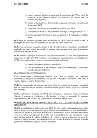 ICA 100-37/2013 109/188
a) manter escuta na frequência apropriada de transmissão da TWR a partir do
momento em que acionar os motores, nas partidas, e até a parada total dos
motores, nas chegadas;
b) manter-se em condições de transmitir, a qualquer momento, na frequência
de escuta da TWR;
c) cumprir as autorizações de tráfego aéreo emitidas pela TWR;
d) fazer chamada inicial à TWR e informar ao atingir as posições críticas; e
e) prestar quaisquer informações úteis ao controle e à segurança do tráfego
aéreo.
6.6.2 Todas as aeronaves deverão obter autorização da TWR, antes de iniciar o táxi, a
decolagem e o pouso, seja por comunicação rádio ou por sinais luminosos.
6.6.3 As aeronaves que chegarem, durante o táxi, deverão observar a orientação emitida pelo
sinalizador de pátio, a partir da entrada no pátio de estacionamento ou a partir de um ponto
definido pelo controle de solo.
6.6.4 É vedada a operação de aeronaves sem equipamento rádio ou com este inoperante em
aeródromos providos de TWR, exceto nos casos seguintes, mediante prévia coordenação com
a TWR em horário que não causem prejuízo ao tráfego do aeródromo:
a) voo de translado de aeronaves sem rádio; e
b) voo de planadores e de aeronaves sem rádio pertencentes a aeroclubes
sediados nesses aeródromos.
6.7 AUTORIZAÇÕES E INFORMAÇÕES
6.7.1 As autorizações e informações emitidas pela TWR se baseiam nas condições
conhecidas de tráfego e do aeródromo e se aplicam ao tráfego de aeródromo, bem como a
veículos e pessoas na área de manobras.
6.7.2 Caso a autorização não seja conveniente ao piloto em comando da aeronave, este poderá
solicitar outra autorização, a qual será atendida sempre que não houver prejuízo ou conflito
para o tráfego.
6.7.3 As autorizações emitidas pela TWR não abrangem as condições legais ou técnicas
relativas à aeronave e tripulantes e não isentam o piloto em comando de qualquer
responsabilidade por violação aos regulamentos e normas de tráfego aéreo.
6.8 POSIÇÕES CRÍTICAS DAS AERONAVES NO TÁXI E NO CIRCUITO DE TRÁFEGO DO
AERÓDROMO
6.8.1 Os controladores de tráfego aéreo da TWR deverão manter vigilância constante sobre
todas as operações de voo à sua vista que se efetuem no aeródromo ou em suas proximidades,
inclusive das aeronaves, veículos e pessoas que se encontrem na área de manobras. O controle
sobre esse tráfego será efetuado de acordo com os procedimentos aqui formulados e com
todas as disposições de tráfego aplicáveis. Se existirem outros aeródromos na zona de
controle, o tráfego de todos os aeródromos dentro de tal zona deverá ser coordenado de modo
que se evite interferência entre os circuitos de tráfego.
 