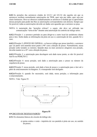 110/188 ICA 100-37/2013
6.8.2 As posições das aeronaves citadas de 6.8.2.1 até 6.8.2.6 são aquelas em que as
aeronaves recebem normalmente autorizações da TWR, quer seja por rádio, quer seja por
sinais luminosos. Deve-se observar cuidadosamente as aeronaves à medida que se aproximam
dessas posições para poder dar-lhes as autorizações correspondentes sem demora. Sempre que
for possível, todas as autorizações deverão ser dadas sem aguardar que a aeronave as peça.
NOTA: A numeração das “posições críticas”, a seguir, não deve ser utilizada nas
comunicações “terra-avião” durante uma autorização de controle de tráfego aéreo.
6.8.2.1 Posição 1: a aeronave partindo ou para dirigir-se a outro local do aeródromo chama
para o táxi. Serão dadas as informações da pista em uso e a autorização de táxi, quando for o
caso.
6.8.2.2 Posição 2: (PONTO DE ESPERA) - se houver tráfego que possa interferir, a aeronave
que vai partir será mantida nesse ponto a 90° com a direção de pouso. Normalmente, nessa
posição serão testados os motores. Quando duas ou mais aeronaves atingirem essa posição,
deverão manter-se a 45° com a direção de pouso.
6.8.2.3 Posição 3: a autorização para decolagem será dada nesse ponto, se não foi possível
fazê-lo na POSIÇÃO 2.
6.8.2.4 Posição 4: nessa posição, será dada a autorização para o pouso ou número da
sequência do pouso.
6.8.2.5 Posição 5: nessa posição, será dada a hora de pouso e a autorização para o táxi até o
pátio de estacionamento ou hangares. E o transponder será desligado.
6.8.2.6 Posição 6: quando for necessário, será dada, nessa posição, a informação para
o estacionamento.
NOTA : Vide Figura 55.
2
1
3 5
4
6ESTACIONAMENTO
PISTA EM USO
PISTA
D
E
TÁ
X
I
PISTA
D
E
TÁ
X
I
Figura 55
6.9 CIRCUITO DE TRÁFEGO PADRÃO
6.9.1 Os elementos básicos do circuito de tráfego são:
a) perna contra o vento - trajetória de voo paralela à pista em uso, no sentido
do pouso;
 