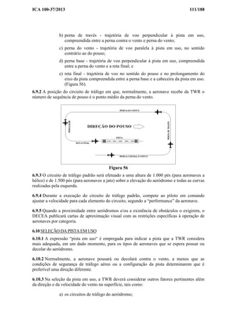 ICA 100-37/2013 111/188
b) perna de través - trajetória de voo perpendicular à pista em uso,
compreendida entre a perna contra o vento e perna do vento;
c) perna do vento - trajetória de voo paralela à pista em uso, no sentido
contrário ao do pouso;
d) perna base - trajetória de voo perpendicular à pista em uso, compreendida
entre a perna do vento e a reta final; e
e) reta final - trajetória de voo no sentido do pouso e no prolongamento do
eixo da pista compreendida entre a perna base e a cabeceira da pista em uso.
(Figura 56).
6.9.2 A posição do circuito de tráfego em que, normalmente, a aeronave recebe da TWR o
número de sequência de pouso é o ponto médio da perna do vento.
Figura 56
6.9.3 O circuito de tráfego padrão será efetuado a uma altura de 1.000 pés (para aeronaves a
hélice) e de 1.500 pés (para aeronaves a jato) sobre a elevação do aeródromo e todas as curvas
realizadas pela esquerda.
6.9.4 Durante a execução do circuito de tráfego padrão, compete ao piloto em comando
ajustar a velocidade para cada elemento do circuito, segundo a “performance” da aeronave.
6.9.5 Quando a proximidade entre aeródromos e/ou a existência de obstáculos o exigirem, o
DECEA publicará cartas de aproximação visual com as restrições específicas à operação de
aeronaves por categoria.
6.10 SELEÇÃO DA PISTA EM USO
6.10.1 A expressão “pista em uso“ é empregada para indicar a pista que a TWR considera
mais adequada, em um dado momento, para os tipos de aeronaves que se espera pousar ou
decolar do aeródromo.
6.10.2 Normalmente, a aeronave pousará ou decolará contra o vento, a menos que as
condições de segurança de tráfego aéreo ou a configuração da pista determinarem que é
preferível uma direção diferente.
6.10.3 Na seleção da pista em uso, a TWR deverá considerar outros fatores pertinentes além
da direção e da velocidade do vento na superfície, tais como:
a) os circuitos de tráfego do aeródromo;
 