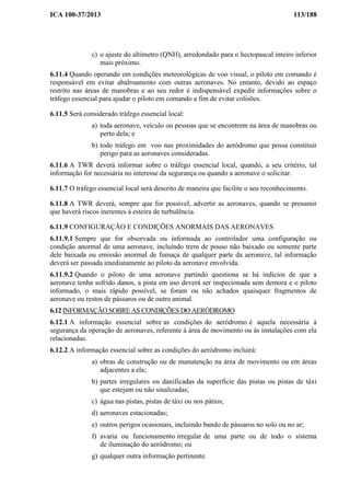 ICA 100-37/2013 113/188
c) o ajuste do altímetro (QNH), arredondado para o hectopascal inteiro inferior
mais próximo.
6.11.4 Quando operando em condições meteorológicas de voo visual, o piloto em comando é
responsável em evitar abalroamento com outras aeronaves. No entanto, devido ao espaço
restrito nas áreas de manobras e ao seu redor é indispensável expedir informações sobre o
tráfego essencial para ajudar o piloto em comando a fim de evitar colisões.
6.11.5 Será considerado tráfego essencial local:
a) toda aeronave, veículo ou pessoas que se encontrem na área de manobras ou
perto dela; e
b) todo tráfego em voo nas proximidades do aeródromo que possa constituir
perigo para as aeronaves consideradas.
6.11.6 A TWR deverá informar sobre o tráfego essencial local, quando, a seu critério, tal
informação for necessária no interesse da segurança ou quando a aeronave o solicitar.
6.11.7 O tráfego essencial local será descrito de maneira que facilite o seu reconhecimento.
6.11.8 A TWR deverá, sempre que for possível, advertir as aeronaves, quando se presumir
que haverá riscos inerentes à esteira de turbulência.
6.11.9 CONFIGURAÇÃO E CONDIÇÕES ANORMAIS DAS AERONAVES
6.11.9.1 Sempre que for observada ou informada ao controlador uma configuração ou
condição anormal de uma aeronave, incluindo trem de pouso não baixado ou somente parte
dele baixada ou emissão anormal de fumaça de qualquer parte da aeronave, tal informação
deverá ser passada imediatamente ao piloto da aeronave envolvida.
6.11.9.2 Quando o piloto de uma aeronave partindo questiona se há indícios de que a
aeronave tenha sofrido danos, a pista em uso deverá ser inspecionada sem demora e o piloto
informado, o mais rápido possível, se foram ou não achados quaisquer fragmentos de
aeronave ou restos de pássaros ou de outro animal.
6.12 INFORMAÇÃO SOBRE AS CONDIÇÕES DO AERÓDROMO
6.12.1 A informação essencial sobre as condições do aeródromo é aquela necessária à
segurança da operação de aeronaves, referente à área de movimento ou às instalações com ela
relacionadas.
6.12.2 A informação essencial sobre as condições do aeródromo incluirá:
a) obras de construção ou de manutenção na área de movimento ou em áreas
adjacentes a ela;
b) partes irregulares ou danificadas da superfície das pistas ou pistas de táxi
que estejam ou não sinalizadas;
c) água nas pistas, pistas de táxi ou nos pátios;
d) aeronaves estacionadas;
e) outros perigos ocasionais, incluindo bando de pássaros no solo ou no ar;
f) avaria ou funcionamento irregular de uma parte ou de todo o sistema
de iluminação do aeródromo; ou
g) qualquer outra informação pertinente.
 