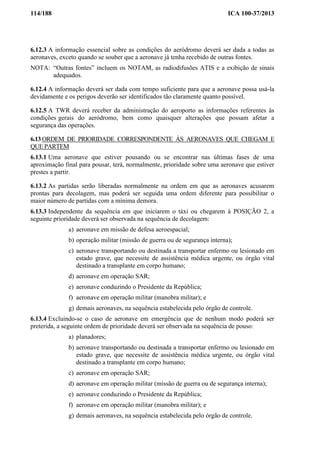 114/188 ICA 100-37/2013
6.12.3 A informação essencial sobre as condições do aeródromo deverá ser dada a todas as
aeronaves, exceto quando se souber que a aeronave já tenha recebido de outras fontes.
NOTA: “Outras fontes” incluem os NOTAM, as radiodifusões ATIS e a exibição de sinais
adequados.
6.12.4 A informação deverá ser dada com tempo suficiente para que a aeronave possa usá-la
devidamente e os perigos deverão ser identificados tão claramente quanto possível.
6.12.5 A TWR deverá receber da administração do aeroporto as informações referentes às
condições gerais do aeródromo, bem como quaisquer alterações que possam afetar a
segurança das operações.
6.13 ORDEM DE PRIORIDADE CORRESPONDENTE ÀS AERONAVES QUE CHEGAM E
QUE PARTEM
6.13.1 Uma aeronave que estiver pousando ou se encontrar nas últimas fases de uma
aproximação final para pousar, terá, normalmente, prioridade sobre uma aeronave que estiver
prestes a partir.
6.13.2 As partidas serão liberadas normalmente na ordem em que as aeronaves acusarem
prontas para decolagem, mas poderá ser seguida uma ordem diferente para possibilitar o
maior número de partidas com a mínima demora.
6.13.3 Independente da sequência em que iniciarem o táxi ou chegarem à POSIÇÃO 2, a
seguinte prioridade deverá ser observada na sequência de decolagem:
a) aeronave em missão de defesa aeroespacial;
b) operação militar (missão de guerra ou de segurança interna);
c) aeronave transportando ou destinada a transportar enfermo ou lesionado em
estado grave, que necessite de assistência médica urgente, ou órgão vital
destinado a transplante em corpo humano;
d) aeronave em operação SAR;
e) aeronave conduzindo o Presidente da República;
f) aeronave em operação militar (manobra militar); e
g) demais aeronaves, na sequência estabelecida pelo órgão de controle.
6.13.4 Excluindo-se o caso de aeronave em emergência que de nenhum modo poderá ser
preterida, a seguinte ordem de prioridade deverá ser observada na sequência de pouso:
a) planadores;
b) aeronave transportando ou destinada a transportar enfermo ou lesionado em
estado grave, que necessite de assistência médica urgente, ou órgão vital
destinado a transplante em corpo humano;
c) aeronave em operação SAR;
d) aeronave em operação militar (missão de guerra ou de segurança interna);
e) aeronave conduzindo o Presidente da República;
f) aeronave em operação militar (manobra militar); e
g) demais aeronaves, na sequência estabelecida pelo órgão de controle.
 