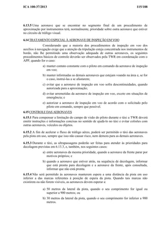 ICA 100-37/2013 115/188
6.13.5 Uma aeronave que se encontrar no segmento final de um procedimento de
aproximação por instrumentos terá, normalmente, prioridade sobre outra aeronave que estiver
no circuito de tráfego visual.
6.14 TRATAMENTO ESPECIAL À AERONAVE DE INSPEÇÃO EM VOO
Considerando que a maioria dos procedimentos de inspeção em voo dos
auxílios à navegação exige que a atenção da tripulação esteja concentrada nos instrumentos de
bordo, não lhe permitindo uma observação adequada de outras aeronaves, os seguintes
procedimentos básicos de controle deverão ser observados pela TWR em coordenação com o
APP, quando for o caso:
a) manter contato constante com o piloto em comando da aeronave de inspeção
em voo;
b) manter informadas as demais aeronaves que estejam voando na área e, se for
o caso, instruí-las a se afastarem;
c) evitar que a aeronave de inspeção em voo sofra descontinuidades, quando
autorizada para a aproximação;
d) evitar arremetidas da aeronave de inspeção em voo, exceto em situações de
emergência; e
e) autorizar a aeronave de inspeção em voo de acordo com o solicitado pelo
piloto em comando, sempre que possível.
6.15 CONTROLE DAS AERONAVES
6.15.1 Para compensar a limitação do campo de visão do piloto durante o táxi a TWR deverá
emitir instruções e informações concisas no sentido de ajudá-lo no táxi e evitar colisões com
outras aeronaves, veículos ou objetos.
6.15.2 A fim de acelerar o fluxo de tráfego aéreo, poderá ser permitido o táxi das aeronaves
pela pista em uso, sempre que isso não causar risco, nem demora para as demais aeronaves.
6.15.3 Durante o táxi, as ultrapassagens poderão ser feitas para atender às prioridades para
decolagem previstas em 6.13.3, e, também, nos seguintes casos:
a) entre aeronaves da mesma prioridade, quando a aeronave da frente parar por
motivos próprios; e
b) quando a aeronave que estiver atrás, na sequência de decolagem, informar
que está pronta para decolagem e a aeronave da frente, após consultada,
informar que não está pronta.
6.15.4 Não será permitido às aeronaves manterem espera a uma distância da pista em uso
inferior a das marcas referentes à posição de espera da pista. Quando tais marcas não
existirem ou não forem visíveis, as aeronaves devem esperar a:
a) 50 metros da lateral da pista, quando o seu comprimento for igual ou
superior a 900 metros; ou
b) 30 metros da lateral da pista, quando o seu comprimento for inferior a 900
metros.
 