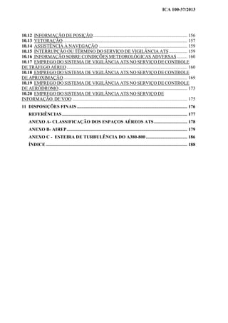 ICA 100-37/2013
10.12 INFORMAÇÃO DE POSIÇÃO.................................................................................. 156
10.13 VETORAÇÃO ............................................................................................................ 157
10.14 ASSISTÊNCIA À NAVEGAÇÃO ............................................................................. 159
10.15 INTERRUPÇÃO OU TÉRMINO DO SERVIÇO DE VIGILÂNCIA ATS................ 159
10.16 INFORMAÇÃO SOBRE CONDIÇÕES METEOROLÓGICAS ADVERSAS ......... 160
10.17 EMPREGO DO SISTEMA DE VIGILÂNCIA ATS NO SERVIÇO DE CONTROLE
DE TRÁFEGO AÉREO......................................................................................................... 160
10.18 EMPREGO DO SISTEMA DE VIGILÂNCIA ATS NO SERVIÇO DE CONTROLE
DE APROXIMAÇÃO............................................................................................................ 169
10.19 EMPREGO DO SISTEMA DE VIGILÂNCIA ATS NO SERVIÇO DE CONTROLE
DE AERÓDROMO................................................................................................................ 173
10.20 EMPREGO DO SISTEMA DE VIGILÂNCIA ATS NO SERVIÇO DE
INFORMAÇÃO DE VOO .................................................................................................... 175
11 DISPOSIÇÕES FINAIS ................................................................................................ 176
REFERÊNCIAS............................................................................................................. 177
ANEXO A- CLASSIFICAÇÃO DOS ESPAÇOS AÉREOS ATS............................. 178
ANEXO B- AIREP......................................................................................................... 179
ANEXO C - ESTEIRA DE TURBULÊNCIA DO A380-800.................................... 186
ÍNDICE ........................................................................................................................... 188
 