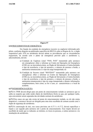 116/188 ICA 100-37/2013
Figura 57
6.16 PROCEDIMENTOS DE EMERGÊNCIA
Em função da condição da emergência (socorro ou urgência) informada pelo
piloto, conforme disposto na publicação específica do DECEA sobre as Regras do Ar, o órgão
responsável pelo ATS no aeródromo deverá adotar as providências que as circunstâncias
requererem, de acordo com o plano de emergência previsto para o aeródromo e,
adicionalmente, deverá:
a) Condição de Urgência (sinal “PAN, PAN” transmitido pela aeronave
em emergência): obter e informar ao Centro de Operações de Emergência
(COE) ou, na inexistência deste, ao Órgão de Salvamento e Contra-Incêndio
o tipo da ocorrência, o tipo da aeronave, o número de pessoas a bordo, a
autonomia remanescente e o tipo de carga transportada; ou
b) Condição de Socorro (sinal “MAYDAY” transmitido pela aeronave em
emergência): obter e informar ao Centro de Operações de Emergência
(COE) ou, na inexistência deste, ao Órgão de Salvamento e Contra-Incêndio
o tipo da ocorrência, o tipo da aeronave, o número de pessoas a bordo, a
autonomia remanescente,o tipo de carga transportada e demais informações
complementares, bem como, se for o caso, as características e o local do
acidente.
6.17 INTERFERÊNCIA ILÍCITA
6.17.1 A TWR deverá dirigir para um ponto de estacionamento isolado as aeronaves que se
saiba ou suspeite que estão sendo objeto de interferência ilícita ou que, por qualquer razão,
seja conveniente serem separadas das atividades normais do aeródromo.
6.17.2 Nos casos em que não exista tal ponto de estacionamento isolado, ou ele não esteja
disponível, a aeronave deverá ser dirigida para uma área escolhida de comum acordo com o
órgão de segurança do aeródromo.
6.17.3 A autorização de táxi, nos casos previstos em 6.17.1 e 6.17.2, deverá especificar o
trajeto a ser seguido pela aeronave até o ponto de estacionamento. Esse trajeto deverá ser
escolhido de modo que se reduzam, ao mínimo, os riscos às pessoas, a outras aeronaves e às
instalações do aeródromo.
 