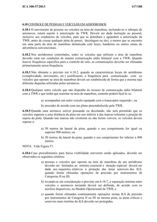 ICA 100-37/2013 117/188
6.18 CONTROLE DE PESSOAS E VEÍCULOS EM AERÓDROMOS
6.18.1 O movimento de pessoas ou veículos na área de manobras, incluindo-se o reboque de
aeronaves, estará sujeito à autorização da TWR. Deverá ser dada instrução ao pessoal,
inclusive aos condutores de veículos, para que se detenham e aguardem a autorização da
TWR, antes de cruzar qualquer pista de pouso, decolagem ou táxi, a menos que se encontre
em uma parte da área de manobras demarcada com luzes, bandeiras ou outros sinais de
advertência convencionais.
6.18.2 Nos aeródromos controlados, todos os veículos que utilizem a área de manobras
deverão estar em condições de manter comunicação rádio bilateral com a TWR. Quando
houver frequência específica para o controle de solo, as comunicações deverão ser efetuadas
primariamente nessa frequência.
6.18.3 Não obstante o previsto em 6.18.2, quando as características locais do aeródromo
(complexidade, movimento, etc.) justificarem, a frequência para comunicação com os
veículos que operam na área de manobras deverá ser estabelecida de forma que a mesma seja
diferente daquelas utilizadas pelas aeronaves.
6.18.4 Qualquer outro veículo que não disponha do recurso de comunicação rádio bilateral
com a TWR e que tenha que transitar na área de manobras, somente poderá fazê-lo se:
a) acompanhar um outro veículo equipado com o transceptor requerido ; ou
b) proceder de acordo com um plano preestabelecido pela TWR.
6.18.5 Quando uma aeronave estiver pousando ou decolando, não será permitido que os
veículos esperem a uma distância da pista em uso inferior à das marcas referente a posição de
espera da pista. Quando tais marcas não existirem ou não forem visíveis, os veículos devem
esperar a:
a) 50 metros da lateral da pista, quando o seu comprimento for igual ou
superior 900 metros; ou
b) 30 metros da lateral da pista, quando o seu comprimento for inferior a 900
metros.
NOTA: Vide Figura 57.
6.18.6 Caso procedimentos para baixa visibilidade estiverem sendo aplicados, deverão ser
observados os seguintes critérios:
a) pessoas e veículos que operam na área de manobras de um aeródromo
deverão ser limitados ao mínimo essencial e atenção especial deverá ser
dada aos requisitos relativos à proteção das áreas sensíveis dos ILS,
quando forem efetuadas operações de precisão por instrumentos de
Categorias II ou III;
b) levando-se em consideração o previsto em 6.18.7, a separação mínima entre
veículos e aeronaves taxiando deverá ser definida, de acordo com os
auxílios disponíveis, no Modelo Operacional da TWR; e
c) quando forem efetuadas continuamente operações mistas ILS de precisão
por instrumentos de Categoria II ou III na mesma pista, as áreas críticas e
sensíveis mais restritas do ILS deverão ser protegidas.
 