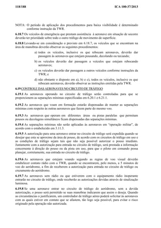 118/188 ICA 100-37/2013
NOTA: O período de aplicação dos procedimentos para baixa visibilidade é determinado
conforme instrução da TWR.
6.18.7 Os veículos de emergência que prestam assistência à aeronave em situação de socorro
deverão ter prioridade sobre todo o outro tráfego de movimento de superfície.
6.18.8 Levando-se em consideração o previsto em 6.18.7, os veículos que se encontram na
área de manobras deverão observar os seguintes procedimentos:
a) todos os veículos, inclusive os que rebocam aeronaves, deverão dar
passagem às aeronaves que estejam pousando, decolando ou taxiando;
b) os veículos deverão dar passagem a veículos que estejam rebocando
aeronaves;
c) os veículos deverão dar passagem a outros veículos conforme instruções da
TWR; e
d) não obstante o disposto em a), b) e c), todos os veículos, inclusive os que
rebocam aeronaves, deverão observar as instruções emitidas pela TWR.
6.19 CONTROLE DAS AERONAVES NO CIRCUITO DE TRÁFEGO
6.19.1 As aeronaves operando no circuito de tráfego serão controladas para que se
proporcionem as separações mínimas especificadas em 6.20.1 e 6.21.1.
6.19.2 As aeronaves que voam em formação estarão dispensadas de manter as separações
mínimas com respeito às outras aeronaves que fazem parte do mesmo voo.
6.19.3 As aeronaves que operam em diferentes áreas ou pistas paralelas que permitam
pousos ou decolagens simultâneos ficam dispensadas das separações mínimas.
6.19.4 As separações mínimas não serão aplicadas às aeronaves em “operação militar”, de
acordo com o estabelecido em 3.11.3.
6.19.5 A autorização para uma aeronave entrar no circuito de tráfego será expedida quando se
desejar que esta se aproxime da área de pouso, de acordo com os circuitos de tráfego em uso e
as condições de tráfego sejam tais que não seja possível autorizar o pouso imediato.
Juntamente com a autorização para entrada no circuito de tráfego, será prestada a informação
concernente à direção do pouso ou da pista em uso, para que o piloto em comando possa
planejar, corretamente, sua entrada no circuito de tráfego.
6.19.6 As aeronaves que estejam voando segundo as regras de voo visual deverão
estabelecer contato rádio com a TWR, quando se encontrarem, pelo menos, a 5 minutos de
voo do aeródromo, a fim de receberem a autorização para entrada no circuito de tráfego ou
cruzamento do aeródromo.
6.19.7 As aeronaves sem rádio ou que estiverem com o equipamento rádio inoperante
entrarão no circuito de tráfego, onde receberão as autorizações devidas através de sinalização
luminosa.
6.19.8 Se uma aeronave entrar no circuito de tráfego do aeródromo, sem a devida
autorização, o pouso será permitido se suas manobras indicarem que assim o deseja. Quando
as circunstâncias o justificarem, um controlador de tráfego aéreo poderá solicitar às aeronaves
com as quais estiver em contato que se afastem, tão logo seja possível, para evitar o risco
originado pela operação não autorizada.
 