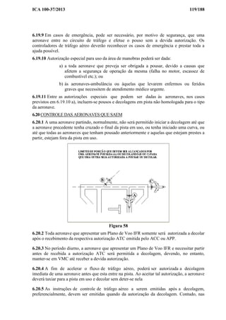 ICA 100-37/2013 119/188
6.19.9 Em casos de emergência, pode ser necessário, por motivo de segurança, que uma
aeronave entre no circuito de tráfego e efetue o pouso sem a devida autorização. Os
controladores de tráfego aéreo deverão reconhecer os casos de emergência e prestar toda a
ajuda possível.
6.19.10 Autorização especial para uso da área de manobras poderá ser dada:
a) a toda aeronave que preveja ser obrigada a pousar, devido a causas que
afetem a segurança de operação da mesma (falha no motor, escassez de
combustível etc.); ou
b) às aeronaves-ambulância ou àquelas que levarem enfermos ou feridos
graves que necessitem de atendimento médico urgente.
6.19.11 Entre as autorizações especiais que podem ser dadas às aeronaves, nos casos
previstos em 6.19.10 a), incluem-se pousos e decolagens em pista não homologada para o tipo
da aeronave.
6.20 CONTROLE DAS AERONAVES QUE SAEM
6.20.1 A uma aeronave partindo, normalmente, não será permitido iniciar a decolagem até que
a aeronave precedente tenha cruzado o final da pista em uso, ou tenha iniciado uma curva, ou
até que todas as aeronaves que tenham pousado anteriormente e aquelas que estejam prestes a
partir, estejam fora da pista em uso.
Figura 58
6.20.2 Toda aeronave que apresentar um Plano de Voo IFR somente será autorizada a decolar
após o recebimento da respectiva autorização ATC emitida pelo ACC ou APP.
6.20.3 No período diurno, a aeronave que apresentar um Plano de Voo IFR e necessitar partir
antes de recebida a autorização ATC será permitida a decolagem, devendo, no entanto,
manter-se em VMC até receber a devida autorização.
6.20.4 A fim de acelerar o fluxo de tráfego aéreo, poderá ser autorizada a decolagem
imediata de uma aeronave antes que esta entre na pista. Ao aceitar tal autorização, a aeronave
deverá taxiar para a pista em uso e decolar sem deter-se nela
6.20.5 As instruções de controle de tráfego aéreo a serem emitidas após a decolagem,
preferencialmente, devem ser emitidas quando da autorização da decolagem. Contudo, nas
 