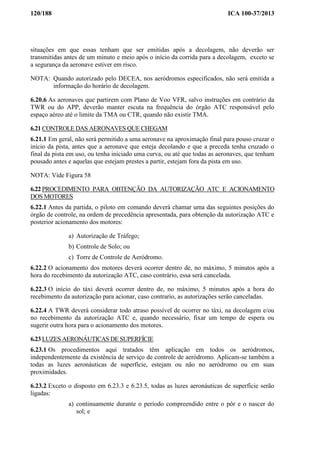 120/188 ICA 100-37/2013
situações em que essas tenham que ser emitidas após a decolagem, não deverão ser
transmitidas antes de um minuto e meio após o início da corrida para a decolagem, exceto se
a segurança da aeronave estiver em risco.
NOTA: Quando autorizado pelo DECEA, nos aeródromos especificados, não será emitida a
informação do horário de decolagem.
6.20.6 As aeronaves que partirem com Plano de Voo VFR, salvo instruções em contrário da
TWR ou do APP, deverão manter escuta na frequência do órgão ATC responsável pelo
espaço aéreo até o limite da TMA ou CTR, quando não existir TMA.
6.21 CONTROLE DAS AERONAVES QUE CHEGAM
6.21.1 Em geral, não será permitido a uma aeronave na aproximação final para pouso cruzar o
início da pista, antes que a aeronave que esteja decolando e que a preceda tenha cruzado o
final da pista em uso, ou tenha iniciado uma curva, ou até que todas as aeronaves, que tenham
pousado antes e aquelas que estejam prestes a partir, estejam fora da pista em uso.
NOTA: Vide Figura 58
6.22 PROCEDIMENTO PARA OBTENÇÃO DA AUTORIZAÇÃO ATC E ACIONAMENTO
DOS MOTORES
6.22.1 Antes da partida, o piloto em comando deverá chamar uma das seguintes posições do
órgão de controle, na ordem de precedência apresentada, para obtenção da autorização ATC e
posterior acionamento dos motores:
a) Autorização de Tráfego;
b) Controle de Solo; ou
c) Torre de Controle de Aeródromo.
6.22.2 O acionamento dos motores deverá ocorrer dentro de, no máximo, 5 minutos após a
hora do recebimento da autorização ATC, caso contrário, essa será cancelada.
6.22.3 O início do táxi deverá ocorrer dentro de, no máximo, 5 minutos após a hora do
recebimento da autorização para acionar, caso contrario, as autorizações serão canceladas.
6.22.4 A TWR deverá considerar todo atraso possível de ocorrer no táxi, na decolagem e/ou
no recebimento da autorização ATC e, quando necessário, fixar um tempo de espera ou
sugerir outra hora para o acionamento dos motores.
6.23 LUZES AERONÁUTICAS DE SUPERFÍCIE
6.23.1 Os procedimentos aqui tratados têm aplicação em todos os aeródromos,
independentemente da existência de serviço de controle de aeródromo. Aplicam-se também a
todas as luzes aeronáuticas de superfície, estejam ou não no aeródromo ou em suas
proximidades.
6.23.2 Exceto o disposto em 6.23.3 e 6.23.5, todas as luzes aeronáuticas de superfície serão
ligadas:
a) continuamente durante o período compreendido entre o pôr e o nascer do
sol; e
 