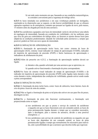 ICA 100-37/2013 121/188
b) em todo outro momento em que, baseando-se nas condições meteorológicas,
se considere conveniente para a segurança do tráfego aéreo.
6.23.3 As luzes instaladas nos aeródromos e em suas vizinhanças poderão ser desligadas,
sujeitando-se às disposições que se seguem, se não houver probabilidade de que se efetuem
operações regulares ou de emergência, contanto que possam ser ligadas de novo, pelo menos,
15 minutos antes da chegada prevista de uma aeronave.
6.23.4 Nos aeródromos equipados com luzes de intensidade variável, deverá haver uma tabela
de regulagem de intensidade, baseada em condições de visibilidade e de luz ambiente, para
que sirva de guia aos controladores de tráfego aéreo, ao fazerem os ajustes dessas luzes para
adaptá-las às condições predominantes. Quando for solicitado pelas aeronaves e, sempre que
possível, poderá ser feito um novo ajuste de intensidade.
6.23.5 ILUMINAÇÃO DE APROXIMAÇÃO
6.23.5.1 A iluminação de aproximação inclui luzes, tais como: sistema de luzes de
aproximação (ALS), sistema visual indicador de rampa de aproximação (VASIS), indicador
de trajetória de aproximação de precisão (PAPI) e faróis luminosos de aproximação e
indicadores de alinhamento de pista.
6.23.5.2 Além do prescrito em 6.23.2, a iluminação de aproximação também deverá ser
ligada:
a) durante o dia, quando solicitado por uma aeronave que se aproxima; ou
b) quando estiver funcionando a iluminação de pista correspondente.
6.23.5.3 As luzes do sistema visual indicador de rampa de aproximação (VASIS) e do
indicador de trajetória de aproximação de precisão (PAPI) serão ligadas tanto durante o dia
como durante a noite, independente das condições de visibilidade, quando estiver sendo usada
a pista correspondente.
6.23.6 ILUMINAÇÃO DA PISTA
6.23.6.1 A iluminação da pista inclui luzes, como: luzes de cabeceira, luzes laterais, luzes de
eixo de pista e luzes de zona de contato.
6.23.6.2 Não se ligará a iluminação da pista se tal pista não estiver em uso para fins de pouso,
decolagem ou táxi.
6.23.6.3 Se a iluminação da pista não funcionar continuamente, a iluminação será
proporcionada como se segue:
a) nos aeródromos em que se presta o serviço de controle de aeródromo
e naqueles em que as luzes funcionem com um comando central, as luzes de
pista permanecerão ligadas durante o tempo que se considere necessário,
após a decolagem, para o retorno da aeronave, devido a uma possível
emergência ; e
b) nos aeródromos sem serviço de controle de aeródromo ou naqueles em que
as luzes não dependam de um comando central, as luzes de pista
permanecerão ligadas o tempo que normalmente for necessário para reativá-
las, ante a possibilidade de que a aeronave que decolou tenha que regressar.
 